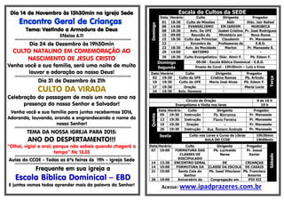 Dia 14 de Novembro às 13h30min na Igreja Sede
Encontro Geral de Crianças
Tema: Vestindo a Armadura de Deus
Efésios 6.11
§§§§§§§§§§§§§§§§§§§§§§§§§§§§§§§§§§§§§§§§§§§§§§§§§§§§§§§§§§§§§§§§§§§§§§§§§§§§§§§§§§§§§§§§§§§§§§§§§§§§§§§§§§§§§§§§§§§§§§§§§§§§
Dia 24 de Dezembro às 19h30min
CULTO NATALINO EM COMEMORAÇÃO AO
NASCIMENTO DE JESUS CRISTO
Venha você e sua família, será uma noite de muito
louvor e adoração ao nosso Deus!
§§§§§§§§§§§§§§§§§§§§§§§§§§§§§§§§§§§§§§§§§§§§§§§§§§§§§§§§§§§§§§§§§§§§§§§§§§§§§§§§§§§§§§§§§§§§§§§§§§§§§§§§§§§§§§§§§§§§§§§§§§§§
Dia 31 de Dezembro às 21h
CULTO DA VIRADA
Celebração da passagem de mais um novo ano na
presença do nosso Senhor e Salvador!
Venha você e sua família para juntos recebermos 2016,
Adorando, louvando, orando e engrandecendo o nome do
nosso Senhor!
§§§§§§§§§§§§§§§§§§§§§§§§§§§§§§§§§§§§§§§§§§§§§§§§§§§§§§§§§§§§§§§§§§§§§§§§§§§§§§§§§§§§§§§§§§§§§§§§§§§§§§§§§§§§§§§§§§§§§§§§§§§§
TEMA DA NOSSA IGREJA PARA 2015:
ANO DO DESPERTAMENTO!!!
“Olhai, vigiai e orai; porque não sabeis quando chegará o
tempo” Mc 13.33
§§§§§§§§§§§§§§§§§§§§§§§§§§§§§§§§§§§§§§§§§§§§§§§§§§§§§§§§§§§§§§§§§§§§§§§§§§§§§§§§§§§§§§§§§§§§§§§§§§§§§§§§§§§§§§§§§§§§§§§§§§§§
Aulas do CCOE - Todas as 6ªs feiras às 19h – Igreja Sede
§§§§§§§§§§§§§§§§§§§§§§§§§§§§§§§§§§§§§§§§§§§§§§§§§§§§§§§§§§§§§§§§§§§§§§§§§§§§§§§§§§§§§§§§§§§§§§§§§§§§§§§§§§§§§§§§§§§§§§§§§§§§
Frequente em sua igreja a
Escola Bíblica Dominical – EBD
E juntos vamos todos aprender mais da palavra do Senhor!
Escala de Cultos da SEDE
Domingo
Data Horário Culto Dirigente Pregador
01 18:30 Culto de Missões Aldir Diác. Jair Rafael
08 14:00 EVANGELISMO EM JARDIM MURIBECA
08 18:30 Aviv. Da UFE Isabel Cristina Pr. José Rodrigues
15 09:00 Reunião do Ministério em Nova Roma
15 18:30 Culto das Primícias Claudemir Pr. Manasses
22 - Encontro de Professores de E.B.D.
22 18:30 Aviv. da Mocidade Marlon Pr. Manassés S.
29 14:00 BATISMO - -
29 18:30 Culto Evangelístico Diác. Almir F. Pb. Edson F.
Domingo
Segunda
09:00 - Escola Bíblica Dominical - E.B.D.
Ensaio do Coral - 19h30min – Luiz e Enos
Data Horário Culto Dirigente Pregador
Terça
03 19:30 Culto da UFE Cristina Ramos Pb. Arlindo
10 19:30 Culto da UFE Maria José Alves Pb. Edson F.
17 19:30 Oração - Maria Lucia
24 19:30 Aviv. Homens - -
Circulo de Oração 9 ás 16 h
Evangelismo e Visita nos lares 19 h
Quinta
Data Horário Culto Dirigente Pregador
05 19:30 Instrução Pb. Morramos Pr. Manassés
12 19:30 Instrução Flavio Ferreira Pr. Manassés
19 19:30 Oração - Pr. Manassés
26 19:30 Instrução Aux. Romero Andrade Pr. Manassés
Sexta Culto nos Lares e Curso de Libras 19h30min
AULA DO CCOE 19h00min
Sábado
Data Horário Culto Dirigente Pregador
07 19:00 FORMATURA DAS
CLASSES DE
DISCIPULADO
Pb. Lucivaldo
Neres
Pr. Josué
Xavier
14 13:30 ENCONTRO GERAL DE CRIANÇAS
14 19:00 FORMUTURA DA CLASSE DA ESCOLA DE CASAIS
21 19:00 Santa Ceia do
Senhor
Pb. Isael Vitoriano Pb. Francisco
Amorim
28 19:00 Aniversário da Congregação em PIO XII
Acesse: www.ipadprazeres.com.br
 