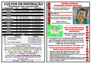 PROGRAMAÇÃO SEDE E CONGREGAÇÕES
CONGREGAÇÃO DIA DIRIGENTE PREGADOR
Jardim do Náutico
Instrução 17 AUX. JOSÉ AMARO PR. MANASSÉS S.
PIO XII
Instrução - - -
Jordão
ESTUDO 04 PARA MOCIDADE PR. MANASSÉS S.
CEIA DO SENHOR 25 AUX. ADEMIR ISIDIO PR. MANASSÉS S.
Jardim Muribeca
CEIA DO SENHOR 10 DIÁC. VALTER SILVA PR. MANASSÉS S.
Caetés
CEIA DO SENHOR 24 DIÁC. JOEL DE LIMA PR. MANASSÉS S.
Cajá
Instrução 18 DIÁC. EDIVALDO S. PR. MANASSÉS S.
UR-05
Instrução 20 DIÁC. LUIZ DE F. PR. MANASSÉS S.
Macaíba
CEIA DO SENHOR 11 DIÁC. CLAUDIO L. PR. MANASSÉS S.
SEDE
Dia Dirigente Pregador
05 PB. MORRAMOS MARIANO PR. MANASSÉS SANTOS
12 FLÁVIO FEREIRA PR. MANASSÉS SANTOS
19 - PR. MANASSÉS SANTOS
26 AUX. ROMERO ANDRADE PR. MANASSÉS SANTOS
DIA 07 / 11 – CULTO DE FORMATURA DO DISCIPULADO
Na Igreja Sede às 19H
§§§§§§§§§§§§§§§§§§§§§§§§§§§§§§§§§§§§§§§§§§§§§§§§§§§§§§§§§§§§§§§§§§§§§§§§§§§§§§§§§§§§§§§§§§§§§§§§§§§§§§§§§§§§§§§§§§§§§§§§§§§§
08 / 11 - EVANGELISMO EM JARDIM MURIBECA às 14 h
§§§§§§§§§§§§§§§§§§§§§§§§§§§§§§§§§§§§§§§§§§§§§§§§§§§§§§§§§§§§§§§§§§§§§§§§§§§§§§§§§§§§§§§§§§§§§§§§§§§§§§§§§§§§§§§§§§§§§§§§§§§§
DIA 14 / 11 - CULTO DE FORMATURA DA 1ª TURMA DA
ESCOLA DE CASAIS - Igreja Sede _ às 19h
§§§§§§§§§§§§§§§§§§§§§§§§§§§§§§§§§§§§§§§§§§§§§§§§§§§§§§§§§§§§§§§§§§§§§§§§§§§§§§§§§§§§§§§§§§§§§§§§§§§§§§§§§§§§§§§§§§§§§§§§§§§§
DIA 15 / 11 - REUNIÃO DO MINISTÉRIO
À partir das 9h - Local: Congregação em Nova Roma
§§§§§§§§§§§§§§§§§§§§§§§§§§§§§§§§§§§§§§§§§§§§§§§§§§§§§§§§§§§§§§§§§§§§§§§§§§§§§§§§§§§§§§§§§§§§§§§§§§§§§§§§§§§§§§§§§§§§§§§§§§§§
DIA 22 /11 - ENCONTRO DE PROFESSORES DE EBD
Na Igreja Sede
§§§§§§§§§§§§§§§§§§§§§§§§§§§§§§§§§§§§§§§§§§§§§§§§§§§§§§§§§§§§§§§§§§§§§§§§§§§§§§§§§§§§§§§§§§§§§§§§§§§§§§§§§§§§§§§§§§§§§§§§§§§§
BATISMO - dia 29 / 11 às 14h
MISSÕES INDÍGENAS
MISSIONÁRIA BETÂNIA RODRIGUES
Mande sua correspondência para
nossa Missionária Betânia:
Caixa postal 154, Centro. Boa Vista-RR
CEP: 69301-970
E-mail: betaniaximokore@hotmail.com
Se você sente o desejo de contribuir,
favor procurar o tesoureiro da igreja.
Missões Indígenas,
Faça sua Parte, Ore e contribua!!!
=-=-=-=-=-=-=-=-=-=-=-=-=-=-=-=-=--
SEJA UM CONTRIBUIDOR DA
SEMI E AJUDE OS NOSSOS
MISSIONÁRIOS.
Pegue já o seu carnê na tesouraria
da Igreja e contribua com está
causa!
§§§§§§§§§§§§§§§§§§§§§§§§§§§§§§§§§§§§§§§§§§§§§§§§§§§§§§§§§§§§§§§§§§§§§§§§§§§§§§§§§§§§§§§§§§§§§§§§§§§§§§§§§§§§§§§§§§§§§§§§
O evangelho é como um bote salva vidas, não como um
barco de exposição, precisamos decidir qual deles vamos
pilotar. O evangelho não denuncia pecado nem pronuncia
julgamento. Anuncie a Salvação.
Considere uma honra o fato da salvação ter sido confiado a você.
Procure o grupo de evangelismo que melhor lhe
convier e seja útil na obra do Senhor:
 GRUPO DE VISITAS AOS HOSPITAIS (domingos à tarde)
 GRUPO DE VISITAS NOS LARES (2ª e 4ª feiras à noite)
 GRUPO DE VISITA AO PRESÍDIO FEMININO (3° sábado do mês à tarde)
 GRUPO RESGATE (2ªs feira à noite)
 GRUPO DE EVANGELISMO DA UNIÃO FEMININA (6ªs feiras à tarde)
 GRUPO DE VISITA A ONCOLOGIA DO HOSPITAL OSWALDO CRUZ
(todas os sábados à tarde)
 