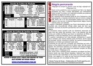 Escala de Cultos de PiedadeDomingo
Data Horário Culto Dirigente Pregador
01 18:30 Ceia do Senhor Ev. Walter Pb. Edson F.
08 18:30 Culto de Missões Nena Pb. Roberto R.
15 18:30 Culto das Primícias Graça Pb. Wanderley
22 18:30 Culto da Família Luzinete Ev. Walter S.
29 18:30 Culto da UFE Eliúde Pb. Morramos M.
Domingo Escola Bíblica Dominical - E.B.D – 9h
Domingo Visita e Evangelismo – 14h30min
Terça
Culto de Adoração – 19:30
Quinta
Oração e Doutrina – 19:30
Data Dirigente Pregador Data Dirigente Pregador
03 - - 05 Luciene Pb. Roberto R.
10 - - 12 Graça Ev. Walter S.
17 - - 19 Nena Pb. Wanderley
24 - - 26 Luzinete Pb. Morramos
Escala de Cultos de Jardim Muribeca
Domingo
Data Horário Culto Dirigente Pregador
01 18:30 Culto dos varões Junior Pb. Roberto
08 18:30 Culto da UFE Simone Diác. Almir
15 18:30 Culto Jovem Jameson Aldir
22 18:30 Culto de Missões Cesar Ananias
29 18:30 Culto de Gratidão Márcia Diác. Jair
Terça
Culto de Pregação – 19:30
Sexta
Culto da UFE/Varões – 19:30
Data Dirigente Pregador Data Dirigente Pregador
03 Flávia Pb. Duda 06 Alcione Pb. Anderson
10 Diác. Valter Pr. Manasses 13 Carlos Diác. André
17 Diác. Valter Pb. Roberto 20 Rejane Edivaldo
24 Iran Pb. Flávio 27 Junior Pb. Fabíolo
Quarta
Quinta
Escola Bíblica Dominical – 19:30
Circulo de Oração das 13 Às 16 h
Sábado 1º e 3º - Oração da Mocidade
ACESSE O NOSSO SITE E FIQUE POR DENTRO DE TUDO
QUE OCORRE EM NOSSA IGREJA:
WWW.IPADPRAZERES.COM.BR
Alegria permanente
“Regozijai-vos sempre no Senhor; outra vez digo, regozijai-vos”
(Filipenses 4.4)
Quem nunca questionou como é possível ser feliz e ter alegria
verdadeira em meio a tantas dificuldades que enfrentamos
todos os dias? Ou ainda, se é realmente verdade que podemos
desfrutar de alegria em meio ao caos?
Se o apóstolo Paulo estivesse diante de nós e fizéssemos a ele
essa pergunta, a resposta certamente seria um sonoro e alegre
SIM. Afinal, ele é um dos personagens bíblicos que mais nos
inspira a crer que sim, é possível experimentar alegria mesmo
estando preso, por exemplo.
A alegria e felicidade contagiante que Paulo demonstrava não era
resultado das circunstâncias difíceis pelas quais ele teve que
enfrentar. Era fruto do encontro que Ele teve com Cristo – a fonte da
alegria.
O entusiasmo desse apóstolo pode ser facilmente observado em
cada uma das cartas que escreveu, mas é nas palavras que ele
enviou aos cristãos de Filipos que levam os estudiosos da Bíblia a
identificar a carta aos Filipenses como a mais alegre de todas.
E, quando a estudamos com mais atenção, percebemos o quanto
isso é verdade, pois mesmo estando preso em Roma, ele foi capaz
de encorajar, animar, incentivar e orientar, de maneira simplesmente
fantástica, os irmãos que receberam essa carta.
Consciente de que toda dor e privação que enfrentava por amor a
Jesus e à Sua palavra era parte de um plano maior, ele não ousou
desistir. Ele caminhava sabendo com clareza onde deveria chegar:
“Prossigo para o alvo, pelo prêmio da soberana vocação de Deus
em Cristo Jesus.” (Filipenses 3.14)
Que, assim como o apóstolo Paulo, possamos nos alegrar em Deus,
mesmo diante das mais difíceis situações. Sabendo que Cristo é
nossa fonte de vida e felicidade e é Ele quem nos ajuda a prosseguir
firmes, com alegria e fé, certos de que nenhuma provação poderá
roubar nossa paz nem nos afastar do Seu amor!
::Denise Tomaz de Souza – Colaboradora do Portal Lagoinha.com
http://www.lagoinha.com/ibl-vida-crista/alegria-permanente/
 