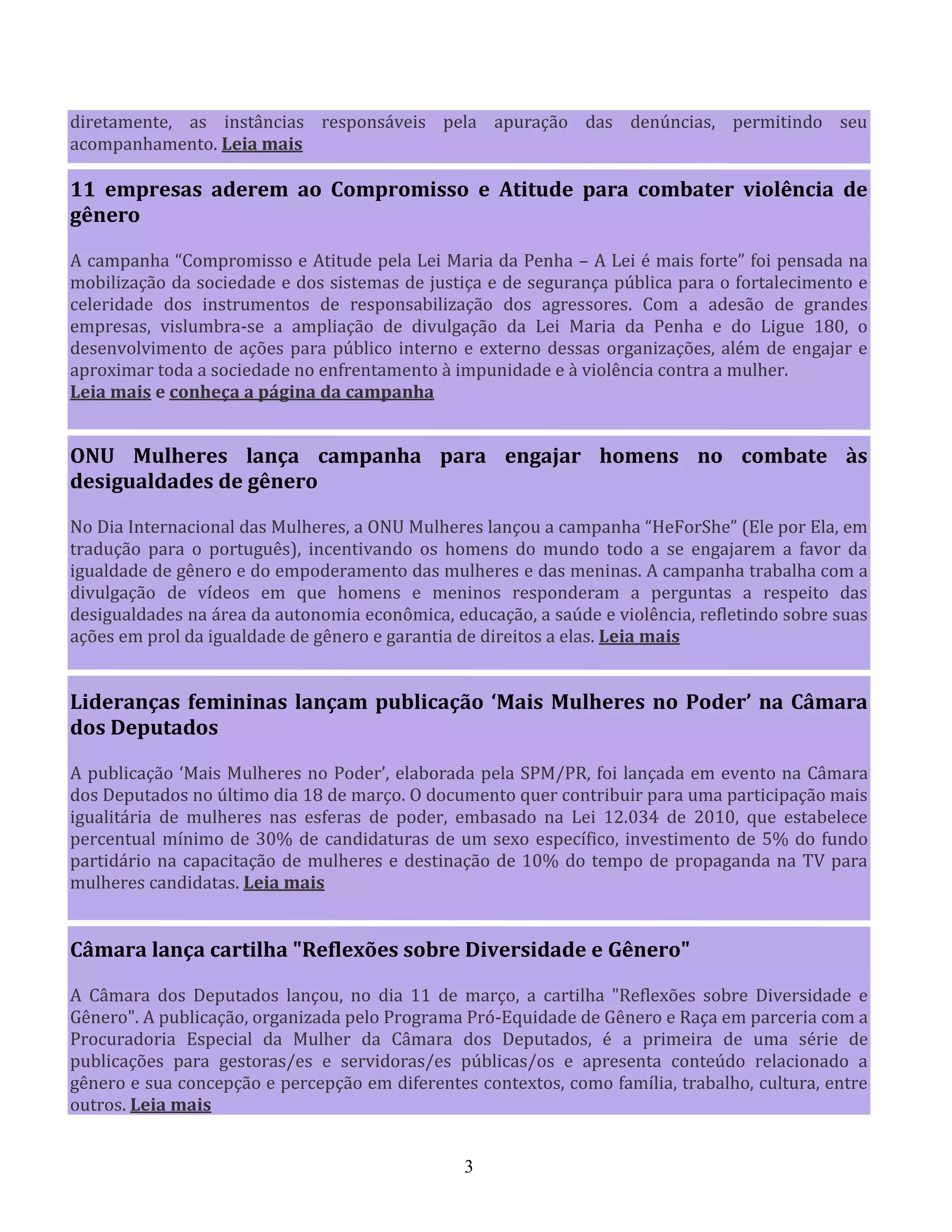3
diretamente, as instâncias responsáveis pela apuração das denúncias, permitindo seu
acompanhamento. Leia mais
11 empresas aderem ao Compromisso e Atitude para combater violência de
gênero
A campanha “Compromisso e Atitude pela Lei Maria da Penha – A Lei é mais forte” foi pensada na
mobilização da sociedade e dos sistemas de justiça e de segurança pública para o fortalecimento e
celeridade dos instrumentos de responsabilização dos agressores. Com a adesão de grandes
empresas, vislumbra-se a ampliação de divulgação da Lei Maria da Penha e do Ligue 180, o
desenvolvimento de ações para público interno e externo dessas organizações, além de engajar e
aproximar toda a sociedade no enfrentamento à impunidade e à violência contra a mulher.
Leia mais e conheça a página da campanha
ONU Mulheres lança campanha para engajar homens no combate às
desigualdades de gênero
No Dia Internacional das Mulheres, a ONU Mulheres lançou a campanha “HeForShe” (Ele por Ela, em
tradução para o português), incentivando os homens do mundo todo a se engajarem a favor da
igualdade de gênero e do empoderamento das mulheres e das meninas. A campanha trabalha com a
divulgação de vídeos em que homens e meninos responderam a perguntas a respeito das
desigualdades na área da autonomia econômica, educação, a saúde e violência, refletindo sobre suas
ações em prol da igualdade de gênero e garantia de direitos a elas. Leia mais
Lideranças femininas lançam publicação ‘Mais Mulheres no Poder’ na Câmara
dos Deputados
A publicação ‘Mais Mulheres no Poder’, elaborada pela SPM/PR, foi lançada em evento na Câmara
dos Deputados no último dia 18 de março. O documento quer contribuir para uma participação mais
igualitária de mulheres nas esferas de poder, embasado na Lei 12.034 de 2010, que estabelece
percentual mínimo de 30% de candidaturas de um sexo específico, investimento de 5% do fundo
partidário na capacitação de mulheres e destinação de 10% do tempo de propaganda na TV para
mulheres candidatas. Leia mais
Câmara lança cartilha "Reflexões sobre Diversidade e Gênero"
A Câmara dos Deputados lançou, no dia 11 de março, a cartilha "Reflexões sobre Diversidade e
Gênero". A publicação, organizada pelo Programa Pró-Equidade de Gênero e Raça em parceria com a
Procuradoria Especial da Mulher da Câmara dos Deputados, é a primeira de uma série de
publicações para gestoras/es e servidoras/es públicas/os e apresenta conteúdo relacionado a
gênero e sua concepção e percepção em diferentes contextos, como família, trabalho, cultura, entre
outros. Leia mais
 