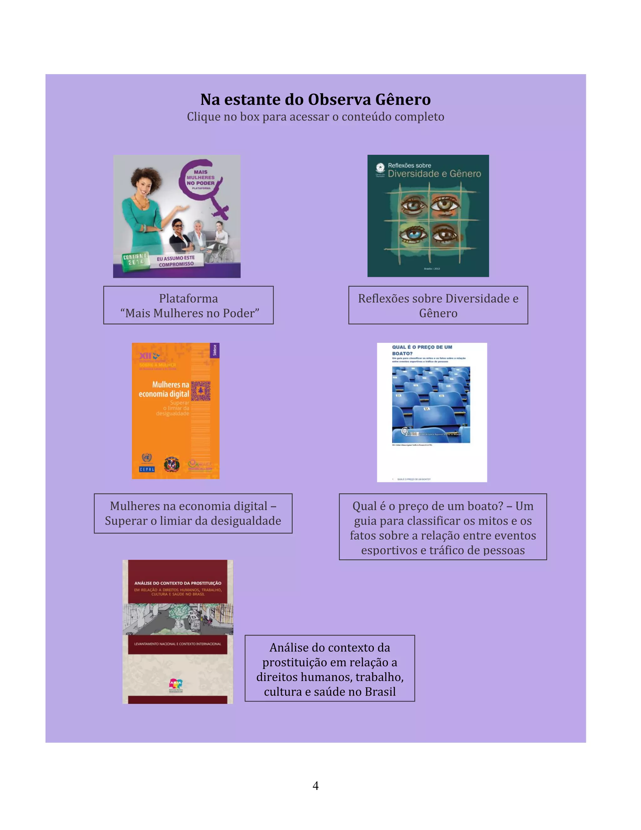 4
Na estante do Observa Gênero
Clique no box para acessar o conteúdo completo
Plataforma
“Mais Mulheres no Poder”
Reflexões sobre Diversidade e
Gênero
Mulheres na economia digital –
Superar o limiar da desigualdade
Qual é o preço de um boato? – Um
guia para classificar os mitos e os
fatos sobre a relação entre eventos
esportivos e tráfico de pessoas
Análise do contexto da
prostituição em relação a
direitos humanos, trabalho,
cultura e saúde no Brasil
 