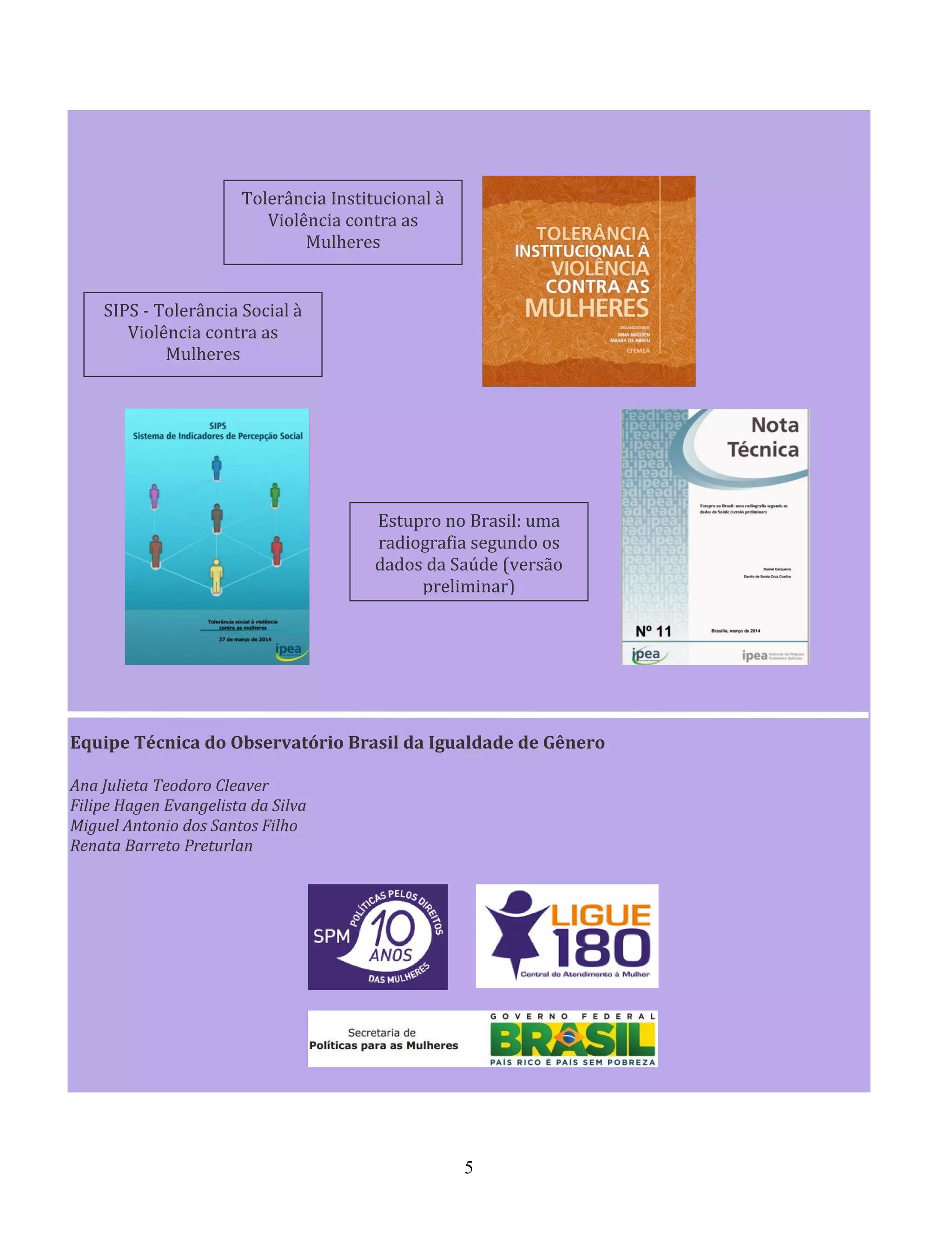 5
Equipe Técnica do Observatório Brasil da Igualdade de Gênero
Ana Julieta Teodoro Cleaver
Filipe Hagen Evangelista da Silva
Miguel Antonio dos Santos Filho
Renata Barreto Preturlan
SIPS - Tolerância Social à
Violência contra as
Mulheres
Tolerância Institucional à
Violência contra as
Mulheres
Estupro no Brasil: uma
radiografia segundo os
dados da Saúde (versão
preliminar)
 