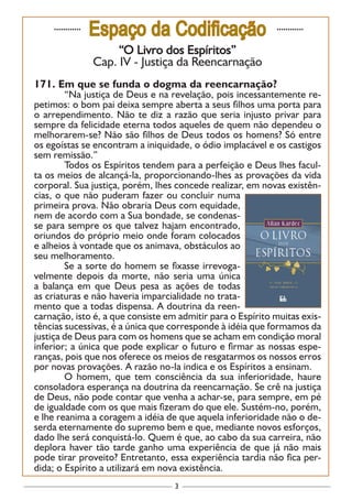 3
............
Espaço da Codificação ............
“O Livro dos Espíritos”
Cap. IV - Justiça da Reencarnação
171. Em que se funda o dogma da reencarnação?
	 “Na justiça de Deus e na revelação, pois incessantemente re-
petimos: o bom pai deixa sempre aberta a seus filhos uma porta para
o arrependimento. Não te diz a razão que seria injusto privar para
sempre da felicidade eterna todos aqueles de quem não dependeu o
melhorarem-se? Não são filhos de Deus todos os homens? Só entre
os egoístas se encontram a iniquidade, o ódio implacável e os castigos
sem remissão.”
	 Todos os Espíritos tendem para a perfeição e Deus lhes facul-
ta os meios de alcançá-la, proporcionando-lhes as provações da vida
corporal. Sua justiça, porém, lhes concede realizar, em novas existên-
cias, o que não puderam fazer ou concluir numa
primeira prova. Não obraria Deus com equidade,
nem de acordo com a Sua bondade, se condenas-
se para sempre os que talvez hajam encontrado,
oriundos do próprio meio onde foram colocados
e alheios à vontade que os animava, obstáculos ao
seu melhoramento.
	 Se a sorte do homem se fixasse irrevoga-
velmente depois da morte, não seria uma única
a balança em que Deus pesa as ações de todas
as criaturas e não haveria imparcialidade no trata-
mento que a todas dispensa. A doutrina da reen-
carnação, isto é, a que consiste em admitir para o Espírito muitas exis-
tências sucessivas, é a única que corresponde à idéia que formamos da
justiça de Deus para com os homens que se acham em condição moral
inferior; a única que pode explicar o futuro e firmar as nossas espe-
ranças, pois que nos oferece os meios de resgatarmos os nossos erros
por novas provações. A razão no-la indica e os Espíritos a ensinam.
	 O homem, que tem consciência da sua inferioridade, haure
consoladora esperança na doutrina da reencarnação. Se crê na justiça
de Deus, não pode contar que venha a achar-se, para sempre, em pé
de igualdade com os que mais fizeram do que ele. Sustém-no, porém,
e lhe reanima a coragem a idéia de que aquela inferioridade não o de-
serda eternamente do supremo bem e que, mediante novos esforços,
dado lhe será conquistá-lo. Quem é que, ao cabo da sua carreira, não
deplora haver tão tarde ganho uma experiência de que já não mais
pode tirar proveito? Entretanto, essa experiência tardia não fica per-
dida; o Espírito a utilizará em nova existência.
 