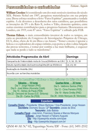 4
Conselho Diretor - Presidente: Wilson Barbosa / Vice-Presidente: Jorge Hessen
Secretária: Diomarsi Souza / 2.º Secretário: Josias da Silva
Tesoureiro: João Batista
Conselho Fiscal - José Amin, Francisco Soares e Marcos Marques
Editores - Jorge Hessen e Fabiano Augusto
Site - http://opaespirita.wixsite.com/opae
Blog - http://paespirita.blogspot.com.br/
QNM 40 AE N.° 02, Taguatinga Norte/DF - Fone: (61) 3491-2552
Expediente
Sábados - 18 horas
Dia 1 - Jorge Hessen (PAE)
Dia 8 - José Matos (Alvorada Cristã)
Dia 15 - Sidney de Paula (FEB)
Dia 22 - Denizard de Sousa (G.E. Sintonia)
Dia 29 - Carlos Sá (FEB)
Quartas-feiras - 20 horas
Dia 5 - Valdivino Santos (PAE)
Dia 12 - Cirne Ferreira (FEB)
Dia 19 - Maria Omilta (PAE)
Dia 26 - Arildo Marques (B. Menezes)
Quadro de Reuniões Públicas e Expositores do Mês de Abril
Willliam Crookes foi considerado um dos mais notáveis cientistas do século
XIX. Prêmio Nobel em 1907, pesquisou materializações em sua própria
casa. Desse esforço resultou o livro “Fatos Espíritas”, patenteando a verdade
espírita. A ele devemos a descoberta dos raios catódicos, que possibilitou
as invenções da TV e do Raio-X, isolou o Tálio, elemento químico, entre
outras enormes contribuições para o progresso humano. Desencarnou em
Londres, em 1919, com 87 anos. “Fatos Espíritas” é editado pela FEB.
Thomas Edison, o mais extraordinário inventor de todos os tempos, em
carta ao presidente do Congresso de Investigações Psíquicas de Chicago,
EUA, disse, cheio de fé em Deus e no futuro: “Temer a morte é ignorar a
beleza e os esplendores do espaço infinito, cuja porta se abre à alma fatigada
das provas terrestres, é tomar por sombra a luz mais brilhante, é esquecer
que nada se perde e tudo se transforma”.
Personalidades e curiosidades Fabiano Augusto
 