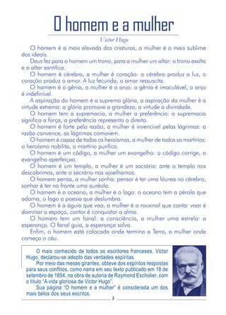 3
O homem é a mais elevada das criaturas, a mulher é o mais sublime
dos ideais.
Deus fez para o homem um trono, para a mulher um altar: o trono exalta
e o altar santifica.
O homem é cérebro, a mulher é coração: o cérebro produz a luz, o
coração produz o amor. A luz fecunda, o amor ressuscita.
O homem é o gênio, a mulher é o anjo: o gênio é imaculável, o anjo
é indefinível.
A aspiração do homem é a suprema glória, a aspiração da mulher é a
virtude extrema: a glória promove a grandeza, a virtude a divindade.
O homem tem a supremacia, a mulher a preferência: a supremacia
significa a força, a preferência representa o direito.
O homem é forte pela razão, a mulher é invencível pelas lágrimas: a
razão convence, as lágrimas comovem.
O homem é capaz de todos os heroísmos, a mulher de todos os martírios:
o heroísmo nobilita, o martírio purifica.
O homem é um código, a mulher um evangelho: o código corrige, o
evangelho aperfeiçoa.
O homem é um templo, a mulher é um sacrário: ante o templo nos
descobrimos, ante o sacrário nos ajoelhamos.
O homem pensa, a mulher sonha: pensar é ter uma láurea no cérebro,
sonhar é ter na fronte uma auréola.
O homem é o oceano, a mulher é o lago: o oceano tem a pérola que
adorna, o lago a poesia que deslumbra.
O homem é a águia que voa, a mulher é o rouxinol que canta: voar é
dominar o espaço, cantar é conquistar a alma.
O homem tem um fanal: a consciência, a mulher uma estrela: a
esperança. O fanal guia, a esperança salva.
Enfim, o homem está colocado onde termina a Terra, a mulher onde
começa o céu.
O homem e a mulher
Victor Hugo
O mais conhecido de todos os escritores franceses, Victor
Hugo, declarou-se adepto das verdades espíritas.
Por meio das mesas girantes, obteve dos espíritos respostas
para seus conflitos, como narra em seu texto publicado em 18 de
setembro de 1854, na obra de autoria de Raymond Escholier, com
o título “A vida gloriosa de Victor Hugo”.
Sua página “O homem e a mulher” é considerada um dos
mais belos dos seus escritos.
 