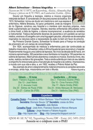 4
Conselho Diretor - Presidente: Wilson Barbosa / Vice-Presidente: Jorge Hessen
Secretária: Diomarsi Souza / 2.º Secretário: Josias da Silva
Tesoureiro: João Batista
Conselho Fiscal - José Amin, Francisco Soares e Marcos Marques
Editores - Jorge Hessen e Fabiano Augusto
Site - http://opae.site/ Blog - http://paespirita.blogspot.com.br/
QNM 40 AE N.° 02, Taguatinga Norte/DF - Fone: (61) 3491-2552
Associe-se e colabore com o PAE!
Expediente
Sábado - 18 horas
Dia 6 - Fabiano Augusto (CEFE)
Dia 13 - José Matos
(C. E. Alvorada Cristã)
Dia 20 - Sidney de Paula (FEB)
Dia 27 - Carlos Sá (FEB)
Quarta-feira - 20 horas
Dia 3 - Francisco Soares (PAE)
Dia 10 - Cirne Ferreira (FEB)
Dia 17 - Maria Omilta (PAE)
Dia 24 - Arildo Marques (B. Menezes)
Dia 31 - Valdivino Dias (PAE)
Quadro de Reuniões Públicas e Expositores do Mês de Agosto
Doutor em filosofia e teologia, médico e músico organista
intérprete de Bach. É considerado um dos precursores da bioética. Em
1913, Schweitzer, tornou-se doutor em medicina e com sua esposa e
enfermeira, Hélène Bresslau, foi para Lambaréné, onde às margens
do rio Ogooué, construiu seu hospital e o manteve com recursos próprios, mais
tarde suplementado por doações. Atendeu doentes enfrentando dificuldades como
o clima hostil, a falta de higiene, o idioma incomprensível, a ausência de remédios
e instrumental. Tratava diariamente dezenas de pacientes e em paralelo ao serviço
médico, ensinava o Evangelho com uma linguagem peculiar, utilizando-se de exemplos
inspirados na natureza sobre a necessidade da ação no bem em favor do próximo.
Na Primeira Grande Guerra, Schweitzer foi levado para a França na condição
de prisioneiro em um campo de concentração.
Em 1924, acompanhado de médicos e enfermeiras para dar continuidade ao
trabalho missionário, Schweitzer voltou à África Equatorial para reconstruir o hospital.
Posteriormente inaugura uma colônia de leprosos. No início da década de 60 havia, em
números aproximados, 350 pacientes e seus familiares no hospital e 150 pacientes na
colônia de leprosos.Albert jamais abandonou o estudo e a música. Escreveu livros, deu
aulas, realizou recitais e fez gravações. Toda a renda auferida por meio do seu talento
e empenho foi direcionada para a manutenção do hospital e da colônia. Impressionou
o mundo com sua vida e obra, e, em 1952, recebeu o Prêmio Nobel da Paz.
Seu exemplo de amor e desprendimento material emociona os corações sensíveis
e encoraja, ainda hoje, missionários em todo o Mundo.
Albert Schweitzer – Síntese biográfica
Nasceu em 14/1/1875, em Kaysersberg, Alsácia, Alemanha (hoje
França) e faleceu em 4/9/1965, em Lambaréné, Gabão, África.
Fabiano Augusto
 