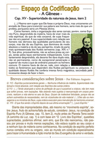 3
............
Espaço da Codificação ............
- A Gênese -
Cap. XV - Superioridade da natureza de Jesus, item 2
(...) Mesmo sem supor que Ele fosse o próprio Deus, mas unicamente um
enviado de Deus para transmitir sua palavra aos homens, seria mais do que um
profeta, porquanto seria um Messias divino.
Como homem, tinha a organização dos seres carnais; porém, como Espí-
rito Puro, desprendido da matéria, havia de viver mais da
vida espiritual, do que da vida corporal, de cujas fraque-
zas não era passível. A sua superioridade com relação aos
homens não derivava das qualidades particulares do seu
corpo, mas das do seu Espírito, que dominava de modo
absoluto a matéria e da do seu perispírito, tirado da parte
mais quintessenciada dos fluidos terrestres (cap. XIV, n.º
9). Sua alma, provavelmente, não se achava presa ao cor-
po, senão pelos laços estritamente indispensáveis. Cons-
tantemente desprendida, ela decerto lhe dava dupla vista,
não só permanente, como de excepcional penetração e
superior de muito à que de ordinário possuem os homens
comuns. O mesmo havia de dar-se, nele, com relação a
todos os fenômenos que dependem dos fluidos perispirituais ou psíquicos. A
qualidade desses fluidos lhe conferia imensa forca magnética, secundada pelo
incessante desejo de fazer o bem.
Breves considerações sobre Jesus - Por Fabiano Augusto
Q. 112 - Espíritos puros/caracteres gerais — Nenhuma influência da matéria. Superioridade inte-
lectual e moral absoluta, com relação aos Espíritos das outras ordens.
Q.113 - (...) Tendo alcançado a soma de perfeição de que é suscetível a criatura, não tem mais
que sofrer provas, nem expiações. Não estando mais sujeitos à reencarnação em corpos pere-
cíveis, realizam a vida eterna no seio de Deus. Gozam de inalterável felicidade, porque não se
acham submetidos às necessidades, nem às vicissitudes da vida material. (...) Eles são os men-
sageiros e os ministros de Deus, cujas ordens executam para manutenção da harmonia universal.
Q. 170 - O que fica sendo o Espírito depois da sua última encarnação? “(...) puro Espírito.”
Diante das impropriedades ditas, até mesmo no “movimento espírita”, so-
bre Jesus, fruto do achismo/falta de estudo, considero: Jesus, na condição de
Espírito Puro (A Gênese, cap. 15, item 2), muito antes do Planeta Terra existir
(A caminho da Luz, cap. 1) e com base em “O Livro dos Espíritos”, questões
supracitadas, podemos afirmar, sem erro, que Ele não reencarnou, não pas-
sou por provas e muito menos expiações, não estava sujeito ao seu corpo e
a nenhum tipo de máteria como conhecemos. Na condição de espírito perfeito
nunca cometeu erro ou engano, veio ao mundo em condição especialíssima
para trazer à Humanidade a lição imortal do Seu Evangelho de amor e verdade.
 
