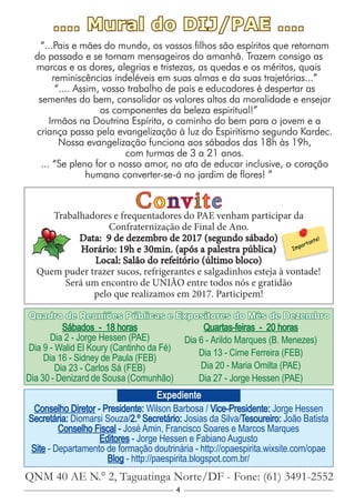 4
Conselho Diretor - Presidente: Wilson Barbosa / Vice-Presidente: Jorge Hessen
Secretária: Diomarsi Souza/2.º Secretário: Josias da Silva/Tesoureiro: João Batista
Conselho Fiscal - José Amin, Francisco Soares e Marcos Marques
Editores - Jorge Hessen e Fabiano Augusto
Site - Departamento de formação doutrinária - http://opaespirita.wixsite.com/opae
Blog - http://paespirita.blogspot.com.br/
QNM 40 AE N.° 2, Taguatinga Norte/DF - Fone: (61) 3491-2552
Expediente
Sábados - 18 horas
Dia 2 - Jorge Hessen (PAE)
Dia 9 - Walid El Koury (Cantinho da Fé)
Dia 16 - Sidney de Paula (FEB)
Dia 23 - Carlos Sá (FEB)
Dia 30 - Denizard de Sousa (Comunhão)
Quartas-feiras - 20 horas
Dia 6 - Arildo Marques (B. Menezes)
Dia 13 - Cirne Ferreira (FEB)
Dia 20 - Maria Omilta (PAE)
Dia 27 - Jorge Hessen (PAE)
Quadro de Reuniões Públicas e Expositores do Mês de Dezembro
.... Mural do DIJ/PAE ....
“...Pais e mães do mundo, os vossos filhos são espíritos que retornam
do passado e se tornam mensageiros do amanhã. Trazem consigo as
marcas e as dores, alegrias e tristezas, as quedas e os méritos, quais
reminiscências indeléveis em suas almas e da suas trajetórias...”
“.... Assim, vosso trabalho de pais e educadores é despertar as
sementes do bem, consolidar os valores altos da moralidade e ensejar
os componentes da beleza espiritual!”
Irmãos na Doutrina Espírita, o caminho do bem para o jovem e a
criança passa pela evangelização à luz do Espiritismo segundo Kardec.
Nossa evangelização funciona aos sábados das 18h às 19h,
com turmas de 3 a 21 anos.
... “Se pleno for o nosso amor, no ato de educar inclusive, o coração
humano converter-se-á no jardim de flores! ”
ConviteTrabalhadores e frequentadores do PAE venham participar da
Confraternização de Final de Ano.
Data: 9 de dezembro de 2017 (segundo sábado)
Horário: 19h e 30min. (após a palestra pública)
Local: Salão do refeitório (último bloco)
Quem puder trazer sucos, refrigerantes e salgadinhos esteja à vontade!
Será um encontro de UNIÃO entre todos nós e gratidão
pelo que realizamos em 2017. Participem!
 