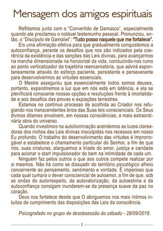 2
Mensagem dos amigos espirituais
Reflitamos junto com o “Convertido de Damasco”, especialmente
quando ele proclamou o notável testemunho pessoal. Pronunciou, en-
tão, o “Discípulo de Gamaliel”: “Tudo posso naquele que me fortalece”.
Eis uma afirmação efetiva para que gradualmente conquistemos a
autoconfiança, perante os desafios que nos são indicados pela coe-
rência da existência e das sanções das Leis divinas, para avançarmos
na marcha dimensionada na horizontal da vida, conduzindo-nos rumo
ao ponto verticalizador da trajetória reencarnatória, que advirá espon-
taneamente através do esforço paciente, persistente e perseverante
para desenvolvermos as virtudes essenciais.
O Mestre assegurou que essencialmente todos somos deuses,
portanto, expandiremos a luz que em nós está em latência, e ela se
plenificará consoante nossas opções e resoluções frente à imortalida-
de e aos desafios das provas e expiações terrestres.
Estamos no contínuo processo de acolhida ao Criador nos refu-
giando nos transcendentes brios das Suas leis conscienciais. Os Seus
divinos ditames envolvem, em nossas consciências, a mais extraordi-
nária obra do universo.
Quando investimos na autoiluminação acendemos as luzes clarea-
doras dos nichos das Leis divinas insculpidas nos recessos em nosso
Eu profundo. O trabalho do desenvolvimento das virtudes é improrro-
gável e estabelece o chamamento particular do Senhor, a fim de que
nós, suas criaturas, alarguemos a tríade do amor, justiça e caridade
para acionar o start impulsionador do bem na intimidade de cada um.
Ninguém faz pelos outros o que aos outros compete realizar por
si mesmos. Não há como se dissuadir do território psicológico alheio
concernente ao pensamento, sentimento e vontade. É imperioso que
cada qual cumpra o dever consciencial de autoamor, a fim de que, sob
as ondas do autorrespeito, da autovalorização, da autoestima e da
autoconfiança consigam inundarem-se da presença suave da paz no
coração.
Deus nos fortalece desde que O abriguemos nos mais íntimos in-
tuitos de cumprimento das disposições das Leis da consciência.
Psicografado no grupo de desobsessão do sábado - 28/09/2019.
 