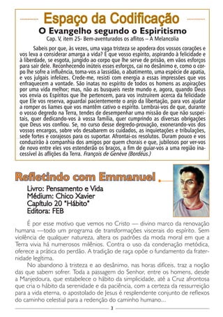 3
............
Espaço da Codificação ............
O Evangelho segundo o Espiritismo
Cap. V, item 25- Bem-aventurados os aflitos – A Melancolia
Sabeis por que, às vezes, uma vaga tristeza se apodera dos vossos corações e
vos leva a considerar amarga a vida? É que vosso espírito, aspirando à felicidade e
à liberdade, se esgota, jungido ao corpo que lhe serve de prisão, em vãos esforços
para sair dele. Reconhecendo inúteis esses esforços, cai no desânimo e, como o cor-
po lhe sofre a influência, toma-vos a lassidão, o abatimento, uma espécie de apatia,
e vos julgais infelizes. Crede-me, resisti com energia a essas impressões que vos
enfraquecem a vontade. São inatas no espírito de todos os homens as aspirações
por uma vida melhor; mas, não as busqueis neste mundo e, agora, quando Deus
vos envia os Espíritos que lhe pertencem, para vos instruírem acerca da felicidade
que Ele vos reserva, aguardai pacientemente o anjo da libertação, para vos ajudar
a romper os liames que vos mantêm cativo o espírito. Lembrai-vos de que, durante
o vosso degredo na Terra, tendes de desempenhar uma missão de que não suspei-
tais, quer dedicando-vos à vossa família, quer cumprindo as diversas obrigações
que Deus vos confiou. Se, no curso desse degredo-provação, exonerando-vos dos
vossos encargos, sobre vós desabarem os cuidados, as inquietações e tribulações,
sede fortes e corajosos para os suportar. Afrontai-os resolutos. Duram pouco e vos
conduzirão à companhia dos amigos por quem chorais e que, jubilosos por ver-vos
de novo entre eles vos estenderão os braços, a fim de guiar-vos a uma região ina-
cessível às aflições da Terra. François de Genève (Bordéus.)
Livro: Pensamento e Vida
Médium: Chico Xavier
Capítulo 20 “Hábito”
Editora: FEB
É por esse motivo que vemos no Cristo — divino marco da renovação
humana —todo um programa de transformações viscerais do espírito. Sem
violência de qualquer natureza, altera os padrões da moda moral em que a
Terra vivia há numerosos milênios. Contra o uso da condenação metódica,
oferece a prática do perdão. A tradição de raça opõe o fundamento da frater-
nidade legítima.
No abandono à tristeza e ao desânimo, nas horas difíceis, traz a noção
das que sabem sofrer. Toda a passagem do Senhor, entre os homens, desde
a Manjedoura, que estabelece o hábito da simplicidade, até a Cruz afrontosa
que cria o hábito da serenidade e da paciência, com a certeza da ressurreição
para a vida eterna, o apostolado de Jesus é resplendente conjunto de reflexos
do caminho celestial para a redenção do caminho humano...
Refletindo com Emmanuel
 