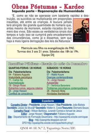 4
Conselho Diretor - Presidente: Jorge Hessen / Vice-Presidente: João Batista
Secretário: Josias da Silva/2.º Secretário: Walter A. Costa/Tesoureira: Diomarsi Souza
Conselho Fiscal - Wilson Barbosa, Jurandir Correia e Ismael de Jesus
Editor - Jorge Hessen / Diagramador: Fabiano Augusto
Site - Departamento de Formação Doutrinária - http://opaespirita.wixsite.com/opae
Blog - http://paespirita.blogspot.com.br/
DFD http://opaespirita.wixsite.com/opae/blank-phzg1
QNM 40 AE N.° 2, Taguatinga Norte/DF.
Expediente
Reuniões Públicas - Escala do mês de Dezembro
QUARTAS-FEIRAS / 20 HORAS
Dia Palestrante/tema
04 - Fabiano Augusto
Imaturidade psicológica
11 - Carlos Sá
Autorrealização
18 - Sérgio Rossi
Estranhos rumos, seguros roteiros
25 - Jorge Hessen
Conflitos de consciência
SÁBADOS / 18 HORAS
Dia Palestrante/tema
07 - Wallid Koure
Doenças contemporâneas
14 - Jorge Hessen
Autoperdão
21 - Verônica Baraviera
Problemas psicológicos contemporâneos
28 - Warwick Mota
Atividades libertadoras
Matricule seu filho na evangelização do PAE.
Turmas dos 3 aos 21 anos. Sábados das 18h às 19h.
Equipe DIJ
Obras Póstumas - Kardec
Segunda parte - Regeneração da Humanidade
“E, como se não se operasse com bastante rapidez a des-
truição, os suicídios se multiplicarão em proporções
inauditas, até entre as crianças. A loucura jamais
terá atingido tão grande quantidade de homens que,
antes mesmo de morrerem, estarão riscados do nú-
mero dos vivos. São esses os verdadeiros sinais dos
tempos e tudo isso se cumprirá pelo encadeamento
das circunstâncias, como já o dissemos, sem que
haja a mais ligeira derrogação das leis da Natureza.”
 