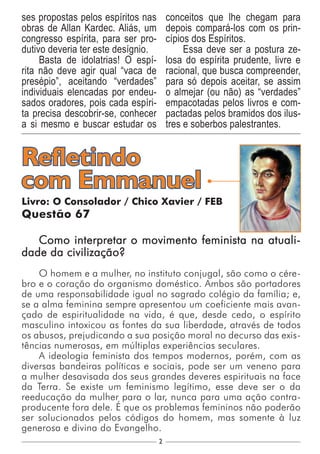 2
Livro: O Consolador / Chico Xavier / FEB
Questão 67
Como interpretar o movimento feminista na atuali-
dade da civilização?
O homem e a mulher, no instituto conjugal, são como o cére-
bro e o coração do organismo doméstico. Ambos são portadores
de uma responsabilidade igual no sagrado colégio da família; e,
se a alma feminina sempre apresentou um coeficiente mais avan-
çado de espiritualidade na vida, é que, desde cedo, o espírito
masculino intoxicou as fontes da sua liberdade, através de todos
os abusos, prejudicando a sua posição moral no decurso das exis-
tências numerosas, em múltiplas experiências seculares.
A ideologia feminista dos tempos modernos, porém, com as
diversas bandeiras políticas e sociais, pode ser um veneno para
a mulher desavisada dos seus grandes deveres espirituais na face
da Terra. Se existe um feminismo legítimo, esse deve ser o da
reeducação da mulher para o lar, nunca para uma ação contra-
producente fora dele. É que os problemas femininos não poderão
ser solucionados pelos códigos do homem, mas somente à luz
generosa e divina do Evangelho.
Refletindo
com Emmanuel
ses propostas pelos espíritos nas
obras de Allan Kardec. Aliás, um
congresso espírita, para ser pro-
dutivo deveria ter este desígnio.
Basta de idolatrias! O espí-
rita não deve agir qual “vaca de
presépio”, aceitando “verdades”
individuais elencadas por endeu-
sados oradores, pois cada espíri-
ta precisa descobrir-se, conhecer
a si mesmo e buscar estudar os
conceitos que lhe chegam para
depois compará-los com os prin-
cípios dos Espíritos.
Essa deve ser a postura ze-
losa do espírita prudente, livre e
racional, que busca compreender,
para só depois aceitar, se assim
o almejar (ou não) as “verdades”
empacotadas pelos livros e com-
pactadas pelos bramidos dos ilus-
tres e soberbos palestrantes.
 
