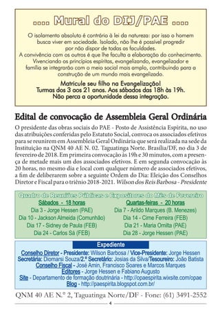 4
.... Mural do DIJ/PAE ....
O isolamento absoluto é contrário à lei da natureza: por isso o homem
busca viver em sociedade. Isolado, não lhe é possível progredir
por não dispor de todas as faculdades.
A convivência com os outros é que lhe faculta a elaboração do conhecimento.
Vivenciando os princípios espíritas, evangelizando, evangelizador e
família se integrarão com o meio social mais amplo, contribuindo para a
construção de um mundo mais evangelizado.
Matricule seu filho na Evangelização!
Turmas dos 3 aos 21 anos. Aos sábados das 18h às 19h.
Não perca a oportunidade dessa integração.
Conselho Diretor - Presidente: Wilson Barbosa / Vice-Presidente: Jorge Hessen
Secretária: Diomarsi Souza/2.º Secretário: Josias da Silva/Tesoureiro: João Batista
Conselho Fiscal - José Amin, Francisco Soares e Marcos Marques
Editores - Jorge Hessen e Fabiano Augusto
Site - Departamento de formação doutrinária - http://opaespirita.wixsite.com/opae
Blog - http://paespirita.blogspot.com.br/
QNM 40 AE N.° 2, Taguatinga Norte/DF - Fone: (61) 3491-2552
Expediente
Sábados - 18 horas
Dia 3 - Jorge Hessen (PAE)
Dia 10 - Jackson Almeida (Comunhão)
Dia 17 - Sidney de Paula (FEB)
Dia 24 - Carlos Sá (FEB)
Quartas-feiras - 20 horas
Dia 7 - Arildo Marques (B. Menezes)
Dia 14 - Cirne Ferreira (FEB)
Dia 21 - Maria Omilta (PAE)
Dia 28 - Jorge Hessen (PAE)
Quadro de Reuniões Públicas e Expositores do Mês de Fevereiro
Edital de convocação de Assembleia Geral Ordinária
O presidente das obras sociais do PAE - Posto de Assistência Espírita, no uso
das atribuições conferidas pelo Estatuto Social, convoca os associados efetivos
para se reunirem em Assembleia Geral Ordinária que será realizada na sede da
Instituição na QNM 40 AE N. 02. Taguatinga Norte. Brasília/DF, no dia 3 de
fevereirode2018.Emprimeiraconvocaçãoàs19he30minutos,comapresen-
ça de metade mais um dos associados efetivos. E em segunda convocação às
20 horas, no mesmo dia e local com qualquer número de associados efetivos,
a fim de deliberarem sobre a seguinte Ordem do Dia: Eleição dos Conselhos
DiretoreFiscalparaotriênio2018-2021.WilsondosReisBarbosa-Presidente
 