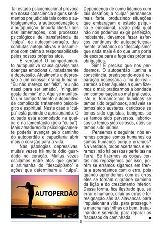 2
Tal estado psicoemocional provoca
em nossa consciência alguns senti-
mentos prejudiciais tais como o au-
tojulgamento, a autocondenação e
a autopunição. Importa libertar-nos
das lamentações, dos processos
psicológicos de transferência da
“culpa”, da autocomiseração, das
condutas autopunitivas e assumir-
mos com calma a responsabilidade
pelos nossos próprios atos.
É verdade! O comportamen-
to autopunitivo causa gravíssimas
doenças emocionais, notadamente
a depressão. Atualmente a depres-
são é um colossal drama humano.
“Eu não mereço ser feliz”, “eu não
nasci para ser amado”, “ninguém
gosta de mim” etc. Aqui se manifes-
ta um comportamento autopunitivo
de complicado tratamento psicoló-
gico e espiritual. Neste caso a “cul-
pa” está punindo e aprisionando. O
culpado está acomodado na quei-
xa e na lamentação (pela “culpa”).
Mais amadurecido psicologicamen-
te poderia avançar pelo caminho
do autoperdão e capacitaria abrir
mais o coração para a vida.
Nas patologias depressivas,
muitas vezes há muito ódio guar-
dado no coração. Muitas vezes
oscilamos entre atos que geram
a artimanha do “desculpismo” e
ações que determinam a “culpa”.
Dependendo de como lidamos com
tais desafios, a “culpa” permanece
mais forte, produzindo situações
que embaraçam o estado psíqui-
co e emocional, razão pela qual
não nos podemos exigir perfeição,
inobstante, devemos fazer esfor-
ços contínuos de autoaperfeiçoa-
mento, afastando do “desculpismo”
que nada mais é do que uma porta
de escape para a fuga das próprias
obrigações.
Sim! É preciso que nos per-
doemos. O autoperdão ilumina a
consciência, predispondo-nos à re-
paração necessária a fim de reali-
zarmos o bem àqueles a quem fize-
mos o mal; praticarmos a bondade
em compensação ao mal praticado,
isto é, tornando-nos humildes se
temos sido orgulhosos, amáveis se
temos sido austeros, caridosos se
temos sido egoístas, benignos se
se temos sido perversos, laborio-
sos se temos sido ociosos, úteis se
temos sido inúteis.
Pensemos o seguinte: nós er-
ramos porque somos humanos ou
somos humanos porque erramos?
Na verdade, todos acertamos e er-
ramos, não há pessoas perfeitas na
Terra. Se fizermos as coisas cer-
tas nos regozijemos por isso, po-
rém se erramos sigamos em fren-
te e aprendamos com o erro, pois
quando aprendemos com os erros
eles se tornam o grande caminho
da lição e do crescimento interior.
Dessa forma, fica ilustrado que, se
errar é humano, diluir os erros e ter
resignação são as alavancas para
impulsionar a vida, para prosseguir
a marcha nas trilhas do bem, traba-
lhando e servindo, para reparar os
fracassos da caminhada.
 