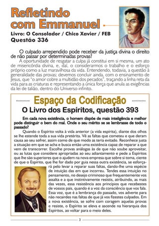 3
............
Espaço da Codificação ............
O Livro dos Espíritos, questão 393
Em cada nova existência, o homem dispõe de mais inteligência e melhor
pode distinguir o bem do mal. Onde o seu mérito se se lembrasse de todo o
passado?
Quando o Espírito volta à vida anterior (a vida espírita), diante dos olhos
se lhe estende toda a sua vida pretérita. Vê as faltas que cometeu e que deram
causa ao seu sofrer, assim como de que modo as teria evitado. Reconhece justa
a situação em que se acha e busca então uma existência capaz de reparar a que
vem de transcorrer. Escolhe provas análogas às de que não soube aproveitar,
ou as lutas que considere apropriadas ao seu adiantamento e pede a Espíritos
que lhe são superiores que o ajudem na nova empresa que sobre si toma, ciente
de que o Espírito, que lhe for dado por guia nessa outra existência, se esforça-
rá pelo levar a reparar suas faltas, dando-lhe uma espécie
de intuição das em que incorreu. Tendes essa intuição no
pensamento, no desejo criminoso que frequentemente vos
assalta e a que instintivamente resistis, atribuindo, as mais
das vezes, essa resistência aos princípios que recebestes
de vossos pais, quando é a voz da consciência que vos fala.
Essa voz, que é a lembrança do passado, vos adverte para
não recairdes nas faltas de que já vos fizestes culpados. Em
a nova existência, se sofre com coragem aquelas provas
e resiste, o Espírito se eleva e ascende na hierarquia dos
Espíritos, ao voltar para o meio deles.
Livro: O Consolador / Chico Xavier / FEB
Questão 336
O culpado arrependido pode receber da justiça divina o direito
de não passar por determinadas provas?
A oportunidade de resgatar a culpa já constitui em si mesma, um ato
de misericórdia divina, e, daí, o considerarmos o trabalho e o esforço
próprio como a luz maravilhosa da vida. Entendendo, todavia, a questão à
generalidade das provas; devemos concluir ainda, com o ensinamento de
Jesus, que “o amor cobre a multidão dos pecados”, traçando a linha reta da
vida para as criaturas e representando a única força que anula as exigências
da lei de talião, dentro do Universo infinito.
Refletindo
com Emmanuel
 