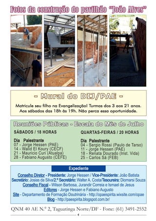 4
- Mural do DIJ/PAE -
Matricule seu filho na Evangelização! Turmas dos 3 aos 21 anos.
Aos sábados das 18h às 19h. Não perca essa oportunidade.
Conselho Diretor - Presidente: Jorge Hessen / Vice-Presidente: João Batista
Secretário: Josias da Silva/2.º Secretário: Walter A. Costa/Tesoureira: Diomarsi Souza
Conselho Fiscal - Wilson Barbosa, Jurandir Correia e Ismael de Jesus
Editores - Jorge Hessen e Fabiano Augusto
Site - Departamento de Formação Doutrinária - http://opaespirita.wixsite.com/opae
Blog - http://paespirita.blogspot.com.br/
QNM 40 AE N.° 2, Taguatinga Norte/DF - Fone: (61) 3491-2552
Expediente
Reuniões Públicas - Escala do Mês de Julho
SÁBADOS / 18 HORAS
Dia Palestrante
07 - Jorge Hessen (PAE)
14 - Walid El Koury (CECF)
21 - Mauricio Curi (Atualpa)
28 - Fabiano Augusto (CEFE)
Fotos da construção do pavilhão “João Alves”
QUARTAS-FEIRAS / 20 HORAS
Dia Palestrante
04 - Sergio Rossi (Paulo de Tarso)
11 - Jorge Hessen (PAE)
18 - Renata Dourado (Inst. Vida)
25 - Carlos Sá (FEB)
 