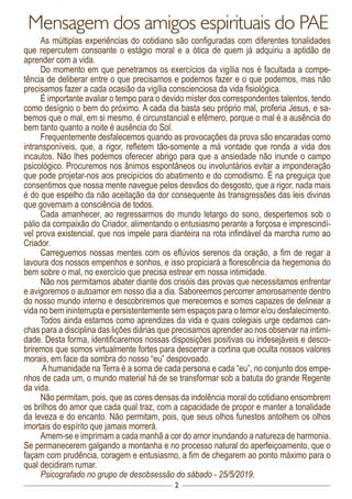 2
Mensagem dos amigos espirituais do PAE
As múltiplas experiências do cotidiano são configuradas com diferentes tonalidades
que repercutem consoante o estágio moral e a ótica de quem já adquiriu a aptidão de
aprender com a vida.
Do momento em que penetramos os exercícios da vigília nos é facultada a compe-
tência de deliberar entre o que precisamos e podemos fazer e o que podemos, mas não
precisamos fazer a cada ocasião da vigília conscienciosa da vida fisiológica.
É importante avaliar o tempo para o devido mister dos correspondentes talentos, tendo
como desígnio o bem do próximo. A cada dia basta seu próprio mal, proferia Jesus, e sa-
bemos que o mal, em si mesmo, é circunstancial e efêmero, porque o mal é a ausência do
bem tanto quanto a noite é ausência do Sol.
Frequentemente desfalecemos quando as provocações da prova são encaradas como
intransponíveis, que, a rigor, refletem tão-somente a má vontade que ronda a vida dos
incautos. Não lhes podemos oferecer abrigo para que a ansiedade não inunde o campo
psicológico. Procuremos nos ânimos espontâneos ou involuntários evitar a imponderação
que pode projetar-nos aos precipícios do abatimento e do comodismo. É na preguiça que
consentimos que nossa mente navegue pelos desvãos do desgosto, que a rigor, nada mais
é do que espelho da não aceitação da dor consequente às transgressões das leis divinas
que governam a consciência de todos.
Cada amanhecer, ao regressarmos do mundo letargo do sono, despertemos sob o
pálio da compaixão do Criador, alimentando o entusiasmo perante a forçosa e imprescindí-
vel prova existencial, que nos impele para dianteira na rota infindável da marcha rumo ao
Criador.
Carreguemos nossas mentes com os eflúvios serenos da oração, a fim de regar a
lavoura dos nossos empenhos e sonhos, e isso propiciará a florescência da hegemonia do
bem sobre o mal, no exercício que precisa estrear em nossa intimidade.
Não nos permitamos abater diante dos crisóis das provas que necessitamos enfrentar
e avigoremos o autoamor em nosso dia a dia. Saboreemos percorrer amorosamente dentro
do nosso mundo interno e descobriremos que merecemos e somos capazes de delinear a
vida no bem ininterrupta e persistentemente sem espaços para o temor e/ou desfalecimento.
Todos ainda estamos como aprendizes da vida e quais colegiais urge cedamos can-
chas para a disciplina das lições diárias que precisamos aprender ao nos observar na intimi-
dade. Desta forma, identificaremos nossas disposições positivas ou indesejáveis e desco-
briremos que somos virtualmente fortes para descerrar a cortina que oculta nossos valores
morais, em face da sombra do nosso “eu” despovoado.
A humanidade na Terra é a soma de cada persona e cada “eu”, no conjunto dos empe-
nhos de cada um, o mundo material há de se transformar sob a batuta do grande Regente
da vida.
Não permitam, pois, que as cores densas da indolência moral do cotidiano ensombrem
os brilhos do amor que cada qual traz, com a capacidade de propor e manter a tonalidade
da leveza e do encanto. Não permitam, pois, que seus olhos funestos antolhem os olhos
imortais do espírito que jamais morrerá.
Amem-se e imprimam a cada manhã a cor do amor inundando a natureza de harmonia.
Se permanecerem galgando a montanha e no processo natural do aperfeiçoamento, que o
façam com prudência, coragem e entusiasmo, a fim de chegarem ao ponto máximo para o
qual decidiram rumar.
Psicografado no grupo de desobsessão do sábado - 25/5/2019.
 