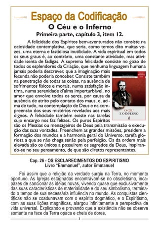 3
............
Espaço da Codificação ............
O Céu e o Inferno
Primeira parte, capítulo 3, item 12.
	 A felicidade dos Espíritos bem-aventurados não consiste na
ociosidade contemplativa, que seria, como temos dito muitas ve-
zes, uma eterna e fastidiosa inutilidade. A vida espiritual em todos
os seus graus é, ao contrário, uma constante atividade, mas ativi-
dade isenta de fadigas. A suprema felicidade consiste no gozo de
todos os esplendores da Criação, que nenhuma linguagem humana
jamais poderia descrever, que a imaginação mais
fecunda não poderia conceber. Consiste também
na penetração de todas as coisas, na ausência de
sofrimentos físicos e morais, numa satisfação in-
tima, numa serenidade d’alma imperturbável, no
amor que envolve todos os seres, por causa da
ausência de atrito pelo contato dos maus, e, aci-
ma de tudo, na contemplação de Deus e na com-
preensão dos seus mistérios revelados aos mais
dignos. A felicidade também existe nas tarefas
cujo encargo nos faz felizes. Os puros Espíritos
são os Messias ou mensageiros de Deus pela transmissão e execu-
ção das suas vontades. Preenchem as grandes missões, presidem a
formação dos mundos e a harmonia geral do Universo, tarefa glo-
riosa a que se não chega senão pela perfeição. Os da ordem mais
elevada são os únicos a possuírem os segredos de Deus, inspiran-
do-se no seu pensamento, de que são diretos representantes.
Cap. 26 - OS ESCLARECIMENTOS DO ESPIRITISMO
Livro “Emmanuel”, autor Emmanuel
Foi assim que a religião da verdade surgiu na Terra, no momento
oportuno. As Igrejas estagnadas encontravam-se no obsoletismo, inca-
pazes de sancionar as ideias novas, vivendo quase que exclusivamente
das suas características de materialidade e do seu simbolismo, termina-
do o tempo de sua necessária influência no mundo. As conquistas cien-
tíficas não se coadunavam com o espírito dogmático, e o Espiritismo,
com as suas lições magníficas, alargou infinitamente a perspectiva da
vida universal. Explicando e provando que a existência não se observa
somente na face da Terra opaca e cheia de dores.
 