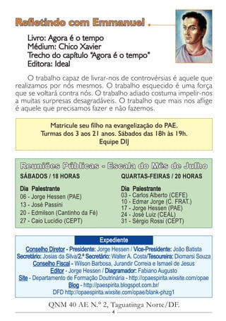 4
Conselho Diretor - Presidente: Jorge Hessen / Vice-Presidente: João Batista
Secretário: Josias da Silva/2.º Secretário: Walter A. Costa/Tesoureira: Diomarsi Souza
Conselho Fiscal - Wilson Barbosa, Jurandir Correia e Ismael de Jesus
Editor - Jorge Hessen / Diagramador: Fabiano Augusto
Site - Departamento de Formação Doutrinária - http://opaespirita.wixsite.com/opae
Blog - http://paespirita.blogspot.com.br/
DFD http://opaespirita.wixsite.com/opae/blank-phzg1
QNM 40 AE N.° 2, Taguatinga Norte/DF.
Expediente
Reuniões Públicas - Escala do Mês de Julho
SÁBADOS / 18 HORAS
Dia Palestrante
06 - Jorge Hessen (PAE)
13 - José Passini
20 - Edmilson (Cantinho da Fé)
27 - Caio Lucídio (CEPT)
QUARTAS-FEIRAS / 20 HORAS
Dia Palestrante
03 - Carlos Alberto (CEFE)
10 - Edmar Jorge (C. FRAT.)
17 - Jorge Hessen (PAE)
24 - José Luiz (CEAL)
31 - Sérgio Rossi (CEPT)
Matricule seu filho na evangelização do PAE.
Turmas dos 3 aos 21 anos. Sábados das 18h às 19h.
Equipe DIJ
Livro: Agora é o tempo
Médium: Chico Xavier
Trecho do capítulo “Agora é o tempo”
Editora: Ideal
O trabalho capaz de livrar-nos de controvérsias é aquele que
realizamos por nós mesmos. O trabalho esquecido é uma força
que se voltará contra nós. O trabalho adiado costuma impelir-nos
a muitas surpresas desagradáveis. O trabalho que mais nos aflige
é aquele que precisamos fazer e não fazemos.
Refletindo com Emmanuel
 