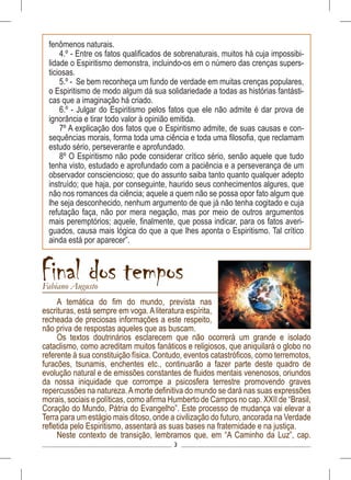 3
A temática do fim do mundo, prevista nas
escrituras, está sempre em voga. A literatura espírita,
recheada de preciosas informações a este respeito,
não priva de respostas aqueles que as buscam.
Os textos doutrinários esclarecem que não ocorrerá um grande e isolado
cataclismo, como acreditam muitos fanáticos e religiosos, que aniquilará o globo no
referente à sua constituição física. Contudo, eventos catastróficos, como terremotos,
furacões, tsunamis, enchentes etc., continuarão a fazer parte deste quadro de
evolução natural e de emissões constantes de fluidos mentais venenosos, oriundos
da nossa iniquidade que corrompe a psicosfera terrestre promovendo graves
repercussões na natureza.Amorte definitiva do mundo se dará nas suas expressões
morais, sociais e políticas, como afirma Humberto de Campos no cap. XXII de “Brasil,
Coração do Mundo, Pátria do Evangelho”. Este processo de mudança vai elevar a
Terra para um estágio mais ditoso, onde a civilização do futuro, ancorada na Verdade
refletida pelo Espiritismo, assentará as suas bases na fraternidade e na justiça.
Neste contexto de transição, lembramos que, em “A Caminho da Luz”, cap.
Final dos temposFabiano Augusto
fenômenos naturais.
4.º - Entre os fatos qualificados de sobrenaturais, muitos há cuja impossibi-
lidade o Espiritismo demonstra, incluindo-os em o número das crenças supers-
ticiosas.
5.º - Se bem reconheça um fundo de verdade em muitas crenças populares,
o Espiritismo de modo algum dá sua solidariedade a todas as histórias fantásti-
cas que a imaginação há criado.
6.º - Julgar do Espiritismo pelos fatos que ele não admite é dar prova de
ignorância e tirar todo valor à opinião emitida.
7º A explicação dos fatos que o Espiritismo admite, de suas causas e con-
sequências morais, forma toda uma ciência e toda uma filosofia, que reclamam
estudo sério, perseverante e aprofundado.
8º O Espiritismo não pode considerar crítico sério, senão aquele que tudo
tenha visto, estudado e aprofundado com a paciência e a perseverança de um
observador consciencioso; que do assunto saiba tanto quanto qualquer adepto
instruído; que haja, por conseguinte, haurido seus conhecimentos algures, que
não nos romances da ciência; aquele a quem não se possa opor fato algum que
lhe seja desconhecido, nenhum argumento de que já não tenha cogitado e cuja
refutação faça, não por mera negação, mas por meio de outros argumentos
mais peremptórios; aquele, finalmente, que possa indicar, para os fatos averi-
guados, causa mais lógica do que a que lhes aponta o Espiritismo. Tal crítico
ainda está por aparecer”.
 