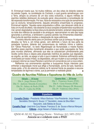 4
Conselho Diretor - Presidente: Wilson Barbosa / Vice-Presidente: Jorge Hessen
Secretária: Diomarsi G. Souza / 2.º Secretário: Josias da Silva Melo /
Tesoureiro: João Batista de Souza
Conselho Fiscal - JoséAmin Cury Nasser, Francisco S. de Sousa e Marcos Marques
Editores - Jorge Hessen e FabianoAugusto
QNM 40 AE 02, Taguatinga Norte - Telefone: (61) 3491-2552
Associe-se e colabore com o PAE!
Expediente
Sábado - 18 horas
Dia 4 - Jorge Hessen (PAE)
Dia 11 - Jackson Almeida (Comunhão)
Dia 18 - Sidney de Paula (FEB)
Dia 25 - Carlos Sá (FEB)
Quarta-feira - 20 horas
Dia 1 - Francisco Soares (PAE)
Dia 8 - Cirne Ferreira (FEB)
Dia 22 - Arildo Marques (B. Menezes)
Dia 29 - Valdivino Dias (PAE)
Quadro de Reuniões Públicas e Expositores do Mês de Junho
III, Emmanuel mostra que, há muitos milênios, um dos orbes do distante sistema
da estrela Capela, na constelação do Cocheiro, o qual guarda semelhanças com
a Terra, atingira os píncaros de um dos ciclos evolutivos, e alguns milhões de
espíritos rebeldes destoavam da evolução geral, obscurecendo a consolidação de
tão esperada transformação. Por isso, fazia-se necessária uma ação de saneamento
que os excluiria, temporariamente, daquela atmosfera empenhada no progresso.
Emmanuel registra: “Aqueles seres angustiados e aflitos, que deixavam atrás de si
todoummundodeafetos,nãoobstanteosseuscoraçõesempedernidosnapráticado
mal, seriam degredados na face obscura do planeta terrestre; andariam desprezados
na noite dos milênios da saudade e da amargura; reencarnariam no seio das raças
ignorantes e primitivas, a lembrarem o paraíso perdido nos firmamentos distantes”.
Essa turba de espíritos recebeu a designação de raças adâmicas.
O cenário descrito alerta para um processo similar que já começou há algumas
décadas na Terra e, em linhas gerais, vem definindo o futuro de boa parte da
sociedade humana, distante dos compromissos de melhoria íntima e coletiva.
Em “Obras Póstumas”, no texto Regeneração da Humanidade, o mestre Kardec
identifica esses espíritos moralmente atrasados e que serão expurgados da Terra
para mundos inferiores, afirmando que eles se caracterizam primeiramente pela
revolta contra Deus e depois pela propensão instintiva às paixões que degradam,
ao orgulho, ao ódio, ao apego a tudo o que é material. Extremos sofrimentos serão
vivenciados por esses irmãos, os degredados, até que mudem a sua condição moral
e possam retornar ao nosso Planeta e caminhar em consonância com a nova ordem.
Reflitamos nos ensinamentos espíritas e busquemos forças interiores para
enfrentar a degradação moral que aflige a Humanidade, acima de tudo, fazendo a
nossa parte, a fim de estarmos sólidos na fé racional frente às pesadas e escuras
tempestades de lágrimas e dores, que já permeiam a realidade global.
 