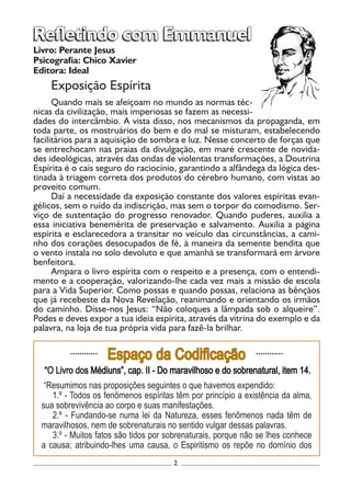 2
Livro: Perante Jesus
Psicografia: Chico Xavier
Editora: Ideal
Exposição Espírita
Quando mais se afeiçoam no mundo as normas téc-
nicas da civilização, mais imperiosas se fazem as necessi-
dades do intercâmbio. A vista disso, nos mecanismos da propaganda, em
toda parte, os mostruários do bem e do mal se misturam, estabelecendo
facilitários para a aquisição de sombra e luz. Nesse concerto de forças que
se entrechocam nas praias da divulgação, em maré crescente de novida-
des ideológicas, através das ondas de violentas transformações, a Doutrina
Espírita é o cais seguro do raciocínio, garantindo a alfândega da lógica des-
tinada à triagem correta dos produtos do cérebro humano, com vistas ao
proveito comum.
Daí a necessidade da exposição constante dos valores espíritas evan-
gélicos, sem o ruído da indiscrição, mas sem o torpor do comodismo. Ser-
viço de sustentação do progresso renovador. Quando puderes, auxilia a
essa iniciativa benemérita de preservação e salvamento. Auxilia a página
espírita e esclarecedora a transitar no veículo das circunstâncias, a cami-
nho dos corações desocupados de fé, à maneira da semente bendita que
o vento instala no solo devoluto e que amanhã se transformará em árvore
benfeitora.
Ampara o livro espírita com o respeito e a presença, com o entendi-
mento e a cooperação, valorizando-lhe cada vez mais a missão de escola
para a Vida Superior. Como possas e quando possas, relaciona as bênçãos
que já recebeste da Nova Revelação, reanimando e orientando os irmãos
do caminho. Disse-nos Jesus: “Não coloques a lâmpada sob o alqueire”.
Podes e deves expor a tua ideia espírita, através da vitrina do exemplo e da
palavra, na loja de tua própria vida para fazê-la brilhar.
Refletindo com EmmanuelRefletindo com Emmanuel
............
Espaço da Codificação ............
“O Livro dos Médiuns”, cap. II - Do maravilhoso e do sobrenatural, item 14.
“Resumimos nas proposições seguintes o que havemos expendido:
1.º - Todos os fenômenos espíritas têm por princípio a existência da alma,
sua sobrevivência ao corpo e suas manifestações.
2.º - Fundando-se numa lei da Natureza, esses fenômenos nada têm de
maravilhosos, nem de sobrenaturais no sentido vulgar dessas palavras.
3.º - Muitos fatos são tidos por sobrenaturais, porque não se lhes conhece
a causa; atribuindo-lhes uma causa, o Espiritismo os repõe no domínio dos
 