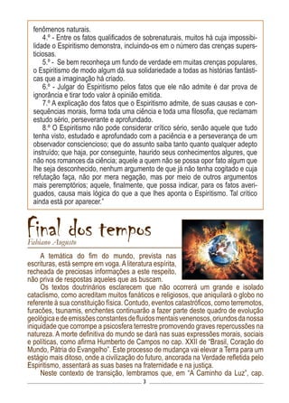 3
A temática do fim do mundo, prevista nas
escrituras, está sempre em voga. A literatura espírita,
recheada de preciosas informações a este respeito,
não priva de respostas aqueles que as buscam.
Os textos doutrinários esclarecem que não ocorrerá um grande e isolado
cataclismo, como acreditam muitos fanáticos e religiosos, que aniquilará o globo no
referente à sua constituição física. Contudo, eventos catastróficos, como terremotos,
furacões, tsunamis, enchentes continuarão a fazer parte deste quadro de evolução
geológicaedeemissõesconstantesdefluidosmentaisvenenosos,oriundosdanossa
iniquidade que corrompe a psicosfera terrestre promovendo graves repercussões na
natureza. A morte definitiva do mundo se dará nas suas expressões morais, sociais
e políticas, como afirma Humberto de Campos no cap. XXII de “Brasil, Coração do
Mundo, Pátria do Evangelho”. Este processo de mudança vai elevar a Terra para um
estágio mais ditoso, onde a civilização do futuro, ancorada na Verdade refletida pelo
Espiritismo, assentará as suas bases na fraternidade e na justiça.
Neste contexto de transição, lembramos que, em “A Caminho da Luz”, cap.
Final dos temposFabiano Augusto
fenômenos naturais.
4.º - Entre os fatos qualificados de sobrenaturais, muitos há cuja impossibi-
lidade o Espiritismo demonstra, incluindo-os em o número das crenças supers-
ticiosas.
5.º - Se bem reconheça um fundo de verdade em muitas crenças populares,
o Espiritismo de modo algum dá sua solidariedade a todas as histórias fantásti-
cas que a imaginação há criado.
6.º - Julgar do Espiritismo pelos fatos que ele não admite é dar prova de
ignorância e tirar todo valor à opinião emitida.
7.º A explicação dos fatos que o Espiritismo admite, de suas causas e con-
sequências morais, forma toda uma ciência e toda uma filosofia, que reclamam
estudo sério, perseverante e aprofundado.
8.º O Espiritismo não pode considerar crítico sério, senão aquele que tudo
tenha visto, estudado e aprofundado com a paciência e a perseverança de um
observador consciencioso; que do assunto saiba tanto quanto qualquer adepto
instruído; que haja, por conseguinte, haurido seus conhecimentos algures, que
não nos romances da ciência; aquele a quem não se possa opor fato algum que
lhe seja desconhecido, nenhum argumento de que já não tenha cogitado e cuja
refutação faça, não por mera negação, mas por meio de outros argumentos
mais peremptórios; aquele, finalmente, que possa indicar, para os fatos averi-
guados, causa mais lógica do que a que lhes aponta o Espiritismo. Tal crítico
ainda está por aparecer.”
 