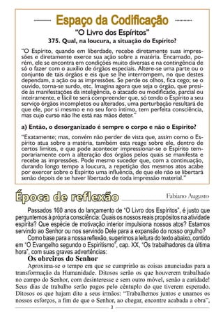 3
............
Espaço da Codificação ............
“O Livro dos Espíritos”
375. Qual, na loucura, a situação do Espírito?
“O Espírito, quando em liberdade, recebe diretamente suas impres-
sões e diretamente exerce sua ação sobre a matéria. Encarnado, po-
rém, ele se encontra em condições muito diversas e na contingência de
só o fazer com o auxílio de órgãos especiais. Altere-se uma parte ou o
conjunto de tais órgãos e eis que se lhe interrompem, no que destes
dependam, a ação ou as impressões. Se perde os olhos, fica cego; se o
ouvido, torna-se surdo, etc. Imagina agora que seja o órgão, que presi-
de às manifestações da inteligência, o atacado ou modificado, parcial ou
inteiramente, e fácil te será compreender que, só tendo o Espírito a seu
serviço órgãos incompletos ou alterados, uma perturbação resultará de
que ele, por si mesmo e no seu foro íntimo, tem perfeita consciência,
mas cujo curso não lhe está nas mãos deter.”
a) Então, o desorganizado é sempre o corpo e não o Espírito?
“Exatamente; mas, convém não perder de vista que, assim como o Es-
pírito atua sobre a matéria, também esta reage sobre ele, dentro de
certos limites, e que pode acontecer impressionar-se o Espírito tem-
porariamente com a alteração dos órgãos pelos quais se manifesta e
recebe as impressões. Pode mesmo suceder que, com a continuação,
durando longo tempo a loucura, a repetição dos mesmos atos acabe
por exercer sobre o Espírito uma influência, de que ele não se libertará
senão depois de se haver libertado de toda impressão material.”
Passados 160 anos do lançamento de “O Livro dos Espíritos”, é justo que
perguntemos à própria consciência: Quais os nossos reais propósitos na atividade
espírita? Que espécie de motivação interior impulsiona nossos atos? Estamos
servindo ao Senhor ou nos servindo Dele para a expansão do nosso orgulho?
Comobaseparaanossareflexão,sugerimosaleituradotextoabaixo,contido
em “O Evangelho segundo o Espiritismo”, cap. XX, “Os trabalhadores da última
hora”, com suas graves advertências:
Os obreiros do Senhor
Aproxima-se o tempo em que se cumprirão as coisas anunciadas para a
transformação da Humanidade. Ditosos serão os que houverem trabalhado
no campo do Senhor, com desinteresse e sem outro móvel, senão a caridade!
Seus dias de trabalho serão pagos pelo cêntuplo do que tiverem esperado.
Ditosos os que hajam dito a seus irmãos: “Trabalhemos juntos e unamos os
nossos esforços, a fim de que o Senhor, ao chegar, encontre acabada a obra”,
Época de reflexão Fabiano Augusto
 