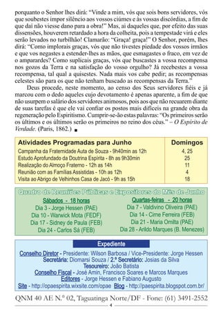 4
Conselho Diretor - Presidente: Wilson Barbosa / Vice-Presidente: Jorge Hessen
Secretária: Diomarsi Souza / 2.º Secretário: Josias da Silva
Tesoureiro: João Batista
Conselho Fiscal - José Amin, Francisco Soares e Marcos Marques
Editores - Jorge Hessen e Fabiano Augusto
Site - http://opaespirita.wixsite.com/opae Blog - http://paespirita.blogspot.com.br/
QNM 40 AE N.° 02, Taguatinga Norte/DF - Fone: (61) 3491-2552
Expediente
Sábados - 18 horas
Dia 3 - Jorge Hessen (PAE)
Dia 10 - Warwick Mota (FEDF)
Dia 17 - Sidney de Paula (FEB)
Dia 24 - Carlos Sá (FEB)
Quartas-feiras - 20 horas
Dia 7 - Valdivino Oliveira (PAE)
Dia 14 - Cirne Ferreira (FEB)
Dia 21 - Maria Omilta (PAE)
Dia 28 - Arildo Marques (B. Menezes)
Quadro de Reuniões Públicas e Expositores do Mês de Junho
porquanto o Senhor lhes dirá: “Vinde a mim, vós que sois bons servidores, vós
que soubestes impor silêncio aos vossos ciúmes e às vossas discórdias, a fim de
que daí não viesse dano para a obra!” Mas, ai daqueles que, por efeito das suas
dissensões, houverem retardado a hora da colheita, pois a tempestade virá e eles
serão levados no turbilhão! Clamarão: “Graça! graça!” O Senhor, porém, lhes
dirá: “Como implorais graças, vós que não tivestes piedade dos vossos irmãos
e que vos negastes a estender-lhes as mãos, que esmagastes o fraco, em vez de
o amparardes? Como suplicais graças, vós que buscastes a vossa recompensa
nos gozos da Terra e na satisfação do vosso orgulho? Já recebestes a vossa
recompensa, tal qual a quisestes. Nada mais vos cabe pedir; as recompensas
celestes são para os que não tenham buscado as recompensas da Terra.”
Deus procede, neste momento, ao censo dos Seus servidores fiéis e já
marcou com o dedo aqueles cujo devotamento é apenas aparente, a fim de que
não usurpem o salário dos servidores animosos, pois aos que não recuarem diante
de suas tarefas é que ele vai confiar os postos mais difíceis na grande obra da
regeneração pelo Espiritismo. Cumprir-se-ão estas palavras: “Os primeiros serão
os últimos e os últimos serão os primeiros no reino dos céus.” – O Espírito de
Verdade. (Paris, 1862.)
Atividades Programadas para Junho			 Domingos
Campanha da Fraternidade Auta de Souza - 9h40min as 12h		 4, 25
Estudo Aprofundado da Doutrina Espírita - 8h as 9h30min		 25
Realização do Almoço Fraterno - 12h as 14h				 11
Reunião com as Famílias Assistidas - 10h as 12h			 4
Visita ao Abrigo de Velhinhos Casa de Jacó - 9h as 15h		 18
 