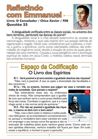 3
............
Espaço da Codificação ............
O Livro dos Espíritos
811 - Será possível e já terá existido a igualdade absoluta das riquezas?
“Não; nem é possível. A isso se opõe a diversidade das faculdades e
dos caracteres.”
811a - Há, no entanto, homens que julgam ser esse o remédio aos
males da sociedade. Que pensais a respeito?
“São sistemáticos esses tais, ou ambiciosos
cheios de inveja. Não compreendem que a igualda-
de com que sonham seria a curto prazo desfeita pela
força das coisas. Combatei o egoísmo, que é a vossa
chaga social, e não corrais atrás de quimeras.”
812 - Por não ser possível a igualdade das rique-
zas, o mesmo se dará com o bem-estar?
“Não, mas o bem-estar é relativo e todos pode-
riam dele gozar, se se entendessem convenientemen-
te, porque o verdadeiro bem-estar consiste em cada
um empregar o seu tempo como lhe apraza e não na
execução de trabalhos pelos quais nenhum gosto sente. Como cada um
tem aptidões diferentes, nenhum trabalho útil ficaria por fazer. Em tudo
existe o equilíbrio; o homem é quem o perturba.”
Livro: O Consolador / Chico Xavier / FEB
Questão 55
A desigualdade verificada entre as classes sociais, no universo dos
bens terrenos, perdurará nas épocas do porvir?
A desigualdade social é o mais elevado testemunho da verdade da
reencarnação, mediante a qual cada espírito tem sua posição definida de
regeneração e resgate. Nesse caso, consideramos que a pobreza, a misé-
ria, a guerra, a ignorância, como outras calamidades coletivas, são enfer-
midades do organismo social, devido à situação de prova da quase gene-
ralidade dos seus membros. Cessada a causa patogênica com a iluminação
espiritual de todos em Jesus-Cristo; a moléstia coletiva estará eliminada
dos ambientes humanos.
Refletindo
com Emmanuel
 