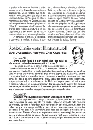 2
Livro: O Consolador / Psicografia: Chico Xavier / FEB
Questão 239
Entre a dor física e a dor moral, qual das duas faz
vibrar mais profundamente o espírito humano?
Podemos classificar o sofrimento do espírito como a
dor-realidade e o tormento físico, de qualquer natureza,
como a dor-ilusão. Em verdade, toda dor física colima o despertar da alma
para os seus grandiosos deveres, seja como expressão expiatória, como
consequência dos abusos humanos, ou como advertência da natureza ma-
terial ao dono de um organismo. Mas, toda dor física é um fenômeno,
enquanto que a dor moral é essência. Daí a razão por que a primeira vem
e passa, ainda que se faça acompanhar das transições de morte dos órgãos
materiais, e só a dor espiritual é bastante grande e profunda para promo-
ver o luminoso trabalho do aperfeiçoamento e da redenção.
Questão 240
De algum modo, pode-se conceber a felicidade na Terra?
Se todo espírito tem consigo a noção da felicidade; é sinal que ela
existe e espera as almas em alguma parte. Tal como sonhada pelo homem
do mundo, porém, a felicidade não pode existir, por enquanto, na face do
orbe, porque, em sua generalidade, as criaturas humanas se encontram in-
toxicadas e não sabem contemplar a grandeza das paisagens exteriores que
as cercam no Planeta. Contudo, importa observar que é no globo terrestre
que a criatura edifica as bases da sua ventura real, pelo trabalho e pelo
sacrifício, a caminho das mais sublimes aquisições para o mundo divino de
sua consciência.
Refletindo com EmmanuelRefletindo com Emmanuel
a queixa a fim de não deprimir o entu-
siasmo de viver, levando-nos a estados
depressivos. É bem verdade que há do-
lorosas reencarnações que significam
tremenda luta expiatória para as almas
necrosadas no vício. As vicissitudes da
vida corpórea constituem expiação das
faltas do passado e, simultaneamente,
provas com relação ao futuro a fim de
depurar-nos e elevar-nos, se as supor-
tamos resignados e sem autopiedades.
A paralisia, o câncer, a epilepsia,
a cegueira, a mudez, a idiotia, a sur-
dez, a hanseníase, o diabete, o pênfigo
foliáceo, a loucura e todo o conjunto
das patologias de etiologias obscuras
e quase incuráveis significam sanções
instituídas pelo Criador da vida, portas
adentro da Justiça Universal, atenden-
do-nos aos próprios pedidos, para que
não venhamos a perder as glórias eter-
nas do espírito a troco de lamentáveis
ilusões humanas. Diante dos desafios
do viver na Terra, devemos trilhar pelo
caminho da autosuperação sob os influ-
xos tenazes da autoconfiança.
 