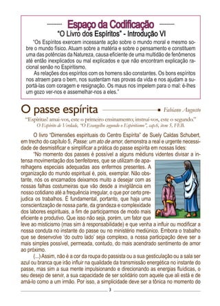 3
............
Espaço da Codificação ............
“O Livro dos Espíritos” - Introdução VI
“Os Espíritos exercem incessante ação sobre o mundo moral e mesmo so-
bre o mundo físico. Atuam sobre a matéria e sobre o pensamento e constituem
uma das potências da Natureza, causa eficiente de uma multidão de fenômenos
até então inexplicados ou mal explicados e que não encontram explicação ra-
cional senão no Espiritismo.
As relações dos espíritos com os homens são constantes. Os bons espíritos
nos atraem para o bem, nos sustentam nas provas da vida e nos ajudam a su-
portá-las com coragem e resignação. Os maus nos impelem para o mal: é-lhes
um gozo ver-nos e assemelhar-nos a eles.”
O livro “Dimensões espirituais do Centro Espírita” de Suely Caldas Schubert,
em trecho do capítulo 5, Passe: um ato de amor, demonstra a real e urgente necessi-
dade de desmistificar e simplificar a prática do passe espírita em nossas lides:
“No momento dos passes é possível a alguns médiuns videntes divisar a in-
tensa movimentação dos benfeitores, que se utilizam de apa-
relhagens especiais adequadas aos enfermos presentes. A
organização do mundo espiritual é, pois, exemplar. Não obs-
tante, nós os encarnados deixamos muito a desejar com as
nossas falhas costumeiras que vão desde a invigilância em
nosso cotidiano até a frequência irregular, o que por certo pre-
judica os trabalhos. É fundamental, portanto, que haja uma
conscientização de nossa parte, da grandeza e complexidade
dos labores espirituais, a fim de participarmos de modo mais
eficiente e produtivo. Que isso não seja, porém, um fator que
leve ao misticismo (mas sim à responsabilidade) e que venha a influir ou modificar a
nossa conduta no instante do passe ou no ministério mediúnico. Embora o trabalho
que se desenvolve ‘do outro lado’ seja complexo, a nossa participação deve ser a
mais simples possível, permeada, contudo, do mais acendrado sentimento de amor
ao próximo.
(...) Assim, não é a cor da roupa do passista ou a sua gesticulação ou a sala ser
azul ou branca que irão influir na qualidade da transmissão energética no instante do
passe, mas sim a sua mente impulsionando e direcionando as energias fluídicas, o
seu desejo de servir, a sua capacidade de ser solidário com aquele que ali está e de
amá-lo como a um irmão. Por isso, a simplicidade deve ser a tônica no momento do
O passe espírita
“Espíritas! amai-vos, este o primeiro ensinamento; instruí-vos, este o segundo.”
O Espírito de Verdade, “O Evangelho segundo o Espiritismo”, cap.6, item 5, FEB.
Fabiano Augusto
 