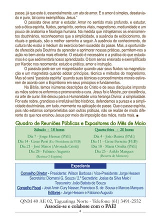 4
Conselho Diretor - Presidente: Wilson Barbosa / Vice-Presidente: Jorge Hessen
Secretária: Diomarsi G. Souza / 2.º Secretário: Josias da Silva Melo /
Tesoureiro: João Batista de Souza
Conselho Fiscal - JoséAmin Cury Nasser, Francisco S. de Sousa e Marcos Marques
Editores - Jorge Hessen e FabianoAugusto
QNM 40 AE 02, Taguatinga Norte - Telefone: (61) 3491-2552
Associe-se e colabore com o PAE!
Expediente
Sábado - 18 horas
Dia 7 - Jorge Hessen (PAE)
Dia 14 - Cesar Perri (Ex- Presidente da FEB)
Dia 21 - José Matos (Alvorada Cristã)
Dia 28 - Fabiano Augusto
(Revista O Espírita)
Quarta-feira - 20 horas
Dia 4 - João Batista (PAE)
Dia 11 - Cirne Ferreira (FEB)
Dia 18 - Maria Omilta (PAE)
Dia 25 - Arildo Marques
(Bezerra de Menezes)
Quadro de Reuniões Públicas e Expositores do Mês de Maio
passe, já que este é, essencialmente, um ato de amor. E o amor é simples, desatavia-
do e puro, tal como exemplificou Jesus.”
O passista deve amar e estudar. Amar no sentido mais profundo, e estudar,
sob a ótica espírita, fluidos, perispírito, centros vitais, magnetismo, mediunidade e um
pouco de anatomia e fisiologia humana. Na medida que introjetamos os ensinamen-
tos doutrinários, reconhecemos que a simplicidade, a ausência de exibicionismo, de
rituais e gestuais, são o melhor caminho a seguir. A ausência de conhecimento, de
cultura não exclui o médium do exercício bem sucedido do passe. Mas, a oportunida-
de oferecida pela Doutrina de aprender e aprimorar nossas práticas, permitem-nos a
ação no bem ainda mais eficiente. O estudo é necessário e a prática do que estuda-
mos é o que sedimentará nosso aprendizado. O bom senso ensinado e exemplificado
por Kardec nos recomenda: estudo e prática, amor e instrução.
O passista pode ser um magnetizador quando usar seus fluidos na magnetiza-
ção e um magnetista quando adotar princípios, técnica e métodos do magnetismo.
Mas só será “passista espírita” quando suas técnicas e procedimentos morais estive-
rem de acordo com o Espiritismo em seus princípios e fundamentos.
Na Bíblia, temos inúmeras descrições do Cristo e de seus discípulos impondo
as mãos sobre os enfermos e promovendo a cura. Jesus foi o Mestre, por excelência,
na arte de curar. Ele deixou para a Humanidade uma herança Divina: a simplicidade.
Por este nobre, grandioso e irrefutável fato histórico, defendemos a pureza e a simpli-
cidade doutrinárias, em tudo, mormente na aplicação do passe. Que o passe espírita,
pois não estamos comprometidos com outras práticas, não se realize de modo dife-
rente do que nos ensinou Jesus por meio da imposição das mãos, nada mais.
 