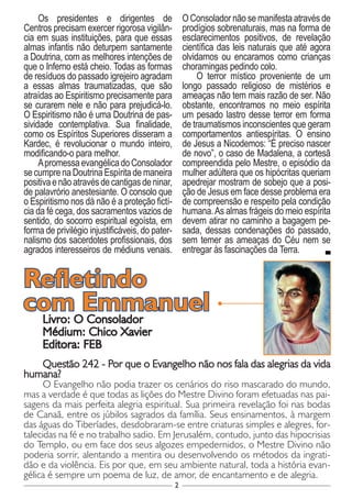 2
Os presidentes e dirigentes de
Centros precisam exercer rigorosa vigilân-
cia em suas instituições, para que essas
almas infantis não deturpem santamente
a Doutrina, com as melhores intenções de
que o Inferno está cheio. Todas as formas
de resíduos do passado igrejeiro agradam
a essas almas traumatizadas, que são
atraídas ao Espiritismo precisamente para
se curarem nele e não para prejudicá-lo.
O Espiritismo não é uma Doutrina de pas-
sividade contemplativa. Sua finalidade,
como os Espíritos Superiores disseram a
Kardec, é revolucionar o mundo inteiro,
modificando-o para melhor.
ApromessaevangélicadoConsolador
secumprenaDoutrinaEspíritademaneira
positivaenãoatravésdecantigasdeninar,
de palavrório anestesiante. O consolo que
o Espiritismo nos dá não é a proteção fictí-
cia da fé cega, dos sacramentos vazios de
sentido, do socorro espiritual egoísta, em
forma de privilégio injustificáveis, do pater-
nalismo dos sacerdotes profissionais, dos
agrados interesseiros de médiuns venais.
O Consolador não se manifesta através de
prodígios sobrenaturais, mas na forma de
esclarecimentos positivos, de revelação
científica das leis naturais que até agora
olvidamos ou encaramos como crianças
choramingas pedindo colo.
O terror místico proveniente de um
longo passado religioso de mistérios e
ameaças não tem mais razão de ser. Não
obstante, encontramos no meio espírita
um pesado lastro desse terror em forma
de traumatismos inconscientes que geram
comportamentos antiespíritas. O ensino
de Jesus a Nicodemos: “É preciso nascer
de novo”, o caso de Madalena, a cortesã
compreendida pelo Mestre, o episódio da
mulher adúltera que os hipócritas queriam
apedrejar mostram de sobejo que a posi-
ção de Jesus em face desse problema era
de compreensão e respeito pela condição
humana.As almas frágeis do meio espírita
devem atirar no caminho a bagagem pe-
sada, dessas condenações do passado,
sem temer as ameaças do Céu nem se
entregar às fascinações da Terra.
Livro: O Consolador
Médium: Chico Xavier
Editora: FEB
Questão 242 - Por que o Evangelho não nos fala das alegrias da vida
humana?
O Evangelho não podia trazer os cenários do riso mascarado do mundo,
mas a verdade é que todas as lições do Mestre Divino foram efetuadas nas pai-
sagens da mais perfeita alegria espiritual. Sua primeira revelação foi nas bodas
de Canaã, entre os júbilos sagrados da família. Seus ensinamentos, à margem
das águas do Tiberíades, desdobraram-se entre criaturas simples e alegres, for-
talecidas na fé e no trabalho sadio. Em Jerusalém, contudo, junto das hipocrisias
do Templo, ou em face dos seus algozes empedernidos, o Mestre Divino não
poderia sorrir, alentando a mentira ou desenvolvendo os métodos da ingrati-
dão e da violência. Eis por que, em seu ambiente natural, toda a história evan-
gélica é sempre um poema de luz, de amor, de encantamento e de alegria.
Refletindo
com Emmanuel
 