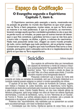 3
............
Espaço da Codificação ............
O Evangelho segundo o Espiritismo
Capítulo 7, item 6.
O Espiritismo sanciona pelo exemplo a teoria, mostrando-nos
na posição de grandes no mundo dos Espíritos os que eram peque-
nos na Terra; e bem pequenos, muitas vezes, os que na Terra eram
os maiores e os mais poderosos. E que os primeiros, ao morrerem,
levaram consigo aquilo que faz a verdadeira grandeza no céu e que não
se perde nunca: as virtudes, ao passo que os outros tiveram de deixar
aqui o que lhes constituía a grandeza terrena e que se não leva para
a outra vida: a riqueza, os títulos, a glória, a nobreza do nascimento.
Nada mais possuindo senão isso, chegam ao outro mundo privados
de tudo, como náufragos que tudo perderam, até as próprias roupas.
Conservaram apenas o orgulho que mais humilhante lhes torna a nova
posição, porquanto veem colocados acima de si e resplandecentes de
glória os que eles na Terra espezinharam.
Suícidio
Que espécie de sofrimentos tidos por irremediáveis
são capazes de transtornar a mente da criatura e induzi-
la ao autoaniquilamento? Na questão 944 de “O Livro dos
Espíritos” temos: “Tem o homem o direito de dispor da
sua vida? Não; só a Deus assiste esse direito. O suicídio
voluntário importa numa transgressão desta lei”.
Pesquisas evidenciam que a busca da morte está
presente em todas as camadas da sociedade, sem que a formação intelectual ou a
condição material possam estagnar ou reduzir o número apocalíptico de vítimas.
O capítulo 24 da obra “Boa Nova”, autoria de Humberto de Campos, registra
com tristeza o fracasso de Judas Iscariotes, que se dependurou numa figueira,
despedindo-se deste plano perturbado pelo insucesso de suas maquinações políticas
e pela traição a Jesus. Camilo Castelo Branco, um dos mais notáveis gênios da
literatura portuguesa, após longo estágio nos sítios do horror em esferas espirituais
atormentadas, a convite de benfeitores, narrou, no livro “Memórias de um Suicida”,
de Yvonne A. Pereira, sua sofrida odisseia depois de arrebatar, sob a pressão de
obsessores e da cegueira, a própria existência com um tiro no ouvido.
Podemos citar, resumidamente, três realidades que se apresentam ao suicida
após sua desencarnação, com base na literatura espírita:
1 - Constatação que não morreu. Desfaz-se apenas do corpo físico, ao qual
Fabiano Augusto
 