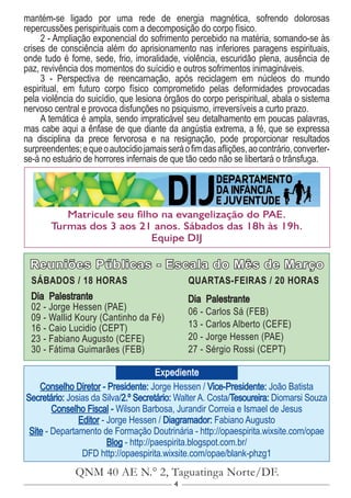 4
Conselho Diretor - Presidente: Jorge Hessen / Vice-Presidente: João Batista
Secretário: Josias da Silva/2.º Secretário: Walter A. Costa/Tesoureira: Diomarsi Souza
Conselho Fiscal - Wilson Barbosa, Jurandir Correia e Ismael de Jesus
Editor - Jorge Hessen / Diagramador: Fabiano Augusto
Site - Departamento de Formação Doutrinária - http://opaespirita.wixsite.com/opae
Blog - http://paespirita.blogspot.com.br/
DFD http://opaespirita.wixsite.com/opae/blank-phzg1
QNM 40 AE N.° 2, Taguatinga Norte/DF.
Expediente
Reuniões Públicas - Escala do Mês de Março
SÁBADOS / 18 HORAS
Dia Palestrante
02 - Jorge Hessen (PAE)
09 - Wallid Koury (Cantinho da Fé)
16 - Caio Lucidio (CEPT)
23 - Fabiano Augusto (CEFE)
30 - Fátima Guimarães (FEB)
QUARTAS-FEIRAS / 20 HORAS
Dia Palestrante
06 - Carlos Sá (FEB)
13 - Carlos Alberto (CEFE)
20 - Jorge Hessen (PAE)
27 - Sérgio Rossi (CEPT)
Matricule seu filho na evangelização do PAE.
Turmas dos 3 aos 21 anos. Sábados das 18h às 19h.
Equipe DIJ
mantém-se ligado por uma rede de energia magnética, sofrendo dolorosas
repercussões perispirituais com a decomposição do corpo físico.
2 - Ampliação exponencial do sofrimento percebido na matéria, somando-se às
crises de consciência além do aprisionamento nas inferiores paragens espirituais,
onde tudo é fome, sede, frio, imoralidade, violência, escuridão plena, ausência de
paz, revivência dos momentos do suícidio e outros sofrimentos inimagináveis.
3 - Perspectiva de reencarnação, após reciclagem em núcleos do mundo
espiritual, em futuro corpo físico comprometido pelas deformidades provocadas
pela violência do suicídio, que lesiona órgãos do corpo perispiritual, abala o sistema
nervoso central e provoca disfunções no psiquismo, irreversíveis a curto prazo.
A temática é ampla, sendo impraticável seu detalhamento em poucas palavras,
mas cabe aqui a ênfase de que diante da angústia extrema, a fé, que se expressa
na disciplina da prece fervorosa e na resignação, pode proporcionar resultados
surpreendentes;equeoautocídiojamaisseráofimdasaflições,aocontrário,converter-
se-á no estuário de horrores infernais de que tão cedo não se libertará o trânsfuga.
 
