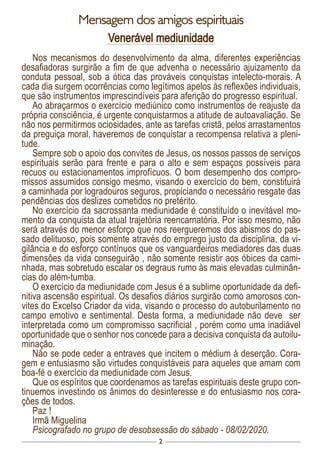 2
Mensagem dos amigos espirituais
Venerável mediunidade
Nos mecanismos do desenvolvimento da alma, diferentes experiências
desafiadoras surgirão a fim de que advenha o necessário ajuizamento da
conduta pessoal, sob a ótica das prováveis conquistas intelecto-morais. A
cada dia surgem ocorrências como legítimos apelos às reflexões individuais,
que são instrumentos imprescindíveis para aferição do progresso espiritual.
Ao abraçarmos o exercício mediúnico como instrumentos de reajuste da
própria consciência, é urgente conquistarmos a atitude de autoavaliação. Se
não nos permitirmos ociosidades, ante as tarefas cristã, pelos arrastamentos
da preguiça moral, haveremos de conquistar a recompensa relativa a pleni-
tude.
Sempre sob o apoio dos convites de Jesus, os nossos passos de serviços
espirituais serão para frente e para o alto e sem espaços possíveis para
recuos ou estacionamentos improfícuos. O bom desempenho dos compro-
missos assumidos consigo mesmo, visando o exercício do bem, constituirá
a caminhada por logradouros seguros, propiciando o necessário resgate das
pendências dos deslizes cometidos no pretérito.
No exercício da sacrossanta mediunidade é constituído o inevitável mo-
mento da conquista da atual trajetória reencarnatória. Por isso mesmo, não
será através do menor esforço que nos reergueremos dos abismos do pas-
sado delituoso, pois somente através do emprego justo da disciplina, da vi-
gilância e do esforço contínuos que os vanguardeiros mediadores das duas
dimensões da vida conseguirão , não somente resistir aos óbices da cami-
nhada, mas sobretudo escalar os degraus rumo às mais elevadas culminân-
cias do além-tumba.
O exercício da mediunidade com Jesus é a sublime oportunidade da defi-
nitiva ascensão espiritual. Os desafios diários surgirão como amorosos con-
vites do Excelso Criador da vida, visando o processo do autoburilamento no
campo emotivo e sentimental. Desta forma, a mediunidade não deve ser
interpretada como um compromisso sacrificial , porém como uma inadiável
oportunidade que o senhor nos concede para a decisiva conquista da autoilu-
minação.
Não se pode ceder a entraves que incitem o médium à deserção. Cora-
gem e entusiasmo são virtudes conquistáveis para aqueles que amam com
boa-fé o exercício da mediunidade com Jesus.
Que os espíritos que coordenamos as tarefas espirituais deste grupo con-
tinuemos investindo os ânimos do desinteresse e do entusiasmo nos cora-
ções de todos.
Paz !
Irmã Miguelina
Psicografado no grupo de desobsessão do sábado - 08/02/2020.
 