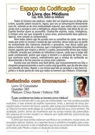 3
............
Espaço da Codificação ............
O Livro dos Médiuns
Cap. XXXI, Sobre os médiuns
Todos os homens são médiuns, todos têm um Espírito que os dirige para
o bem, quando sabem escutá-lo. Agora, que uns se comuniquem diretamente
com ele, valendo-se de uma mediunidade especial, que outros não o escutem
senão com o coração e com a inteligência, pouco importa: não deixa de ser um
Espírito familiar quem os aconselha. Chamai-lhe espírito, razão, inteligência,
é sempre uma voz que responde à vossa alma, pronunciando boas palavras.
Apenas, nem sempre as compreendeis.
Nem todos sabem agir de acordo com os conselhos da razão, não dessa
razão que antes se arrasta e rasteja do que caminha, dessa razão que se perde
no emaranhado dos interesses materiais e grosseiros, mas dessa razão que
eleva o homem acima de si mesmo, que o transporta a regiões desconhecidas,
chama sagrada que inspira o artista e o poeta, pensamento divino que exalça
o filósofo, arroubo que arrebata os indivíduos e povos, razão que o vulgo não
pode compreender, porém que ergue o homem e o aproxima de Deus, mais
que nenhuma outra criatura, entendimento que o conduz do conhecido ao
desconhecido e lhe faz executar as coisas mais sublimes.
Escutai essa voz interior, esse bom gênio, que incessantemente vos fala, e
chegareis progressivamente a ouvir o vosso anjo guardião, que do alto dos céus
vos estende as mãos. Repito: a voz íntima que fala ao coração é a dos bons Es-
píritos e é deste ponto de vista que todos os homens são médiuns. (Channing).
Livro: O Consolador
Questão: 383
Médium: Chico Xavier / Editora: FEB
É justo considerarmos todos os homens como médiuns?
-Todos os homens têm o seu grau de mediunidade, nas mais variadas posições
evolutivas, e esse atributo do espírito representa, ainda, a alvorada de novas per-
cepções para o homem do futuro, quando, pelo avanço da mentalidade do mundo,
as criaturas humanas verão alargar-se a janela acanhada dos seus cinco sentidos. Na
atualidade, porém, temos de reconhecer que no campo imenso das potencialida-
des psíquicas do homem existem os médiuns com tarefa definida, precursores das
novas aquisições humanas.
É certo que essas tarefas reclamam sacrifícios e se constituem, muitas vezes, de
provações ásperas; todavia, se o operário busca a substância evangélica para a exe-
cução de seus deveres, é ele o trabalhador que faz jus ao acréscimo de misericórdia
prometido pelo Mestre a todos os discípulos de boa-vontade.
Refletindo com Emmanuel
 