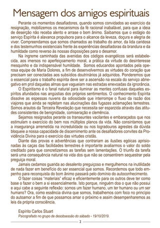 2
Mensagem dos amigos espirituais
Perante os momentos desafiadores, quando somos convidados ao exercício da
resignação, mobilizemos os mecanismos da fé racional inabalável, para que a ideia
de deserção não receba alento e arrase o bom ânimo. Saibamos que o estágio do
serviço Espírita é alavanca propulsora para o alcance da leveza, doçura e alegria de
viver. Compreendamos que somos chamados ao trabalho do amor, da lida caridosa
e dos testemunhos existenciais frente às experiências desafiadoras da brandura e da
humildade como reverso às nossas disposições para o desamor.
Na íngreme caminhada das avenidas dos códigos evangélicos será estabele-
cida, aos imersos no aperfeiçoamento moral, a prática da virtude do desinteresse
mesquinho e da indispensável humildade. Somos educandos apontados pela ope-
rosa equipe de Maria Dolores, a fim de desenvolvermos as virtudes do coração que
precisam ser conectadas aos subsídios doutrinários já adquiridos. Ponderemos que
o essencial para o trabalho espírita deve ser a ascensão na escala do serviço abne-
gativo em prol daquelas almas que vagueiam nas estradas enevoadas da ignorância.
O Espiritismo é o fanal natural para iluminar as mentes confusas daqueles es-
píritos afundados nas angústias dos próprios sentimentos. O conhecimento Espírita
dissolve as espessas nuvens da odiosidade que interrompe o fluxo da razão dos
viajores que ainda se repletam nas alucinações das fugazes aclamações terrestres.
Somos arautos da Terceira Revelação que necessita ser esparzida através das atitu-
des consistentes de benignidade, comiseração e clemência.
Sejamos resignados perante os transeuntes vacilantes e embaraçados que nos
estimulam o exercício do bem nos múltiplos planos da vida. Não consintamos que
a insegurança arremetida na incredulidade ou nos logradouros agrestes da dúvida
bloqueie a nossa capacidade de discernimento ante os desafiadores convites da Pro-
vidência Divina para o exercício das virtudes cristãs.
Diante das provas e advertências que contrariam as ilusões egóicas aprisio-
nadas às caças das facilidades terrestres é importante avaliarmos o valor do soldo
creditado para que concretizemos as tarefas sem lamentações. O triunfo da tarefa
será uma consequência natural na vida dos que não se consentirem sequestrar pela
preguiça moral.
Jamais cedamos guarida ao desalento preguiçoso e mergulhemos na inutilidade
de nada fazer em benefício do ser essencial que somos. Recordemos que todo em-
penho para reconquista do bom ânimo passará pelo domínio do autoconhecimento.
O fazer coisas “materiais” eficaz e eficientemente para os outros deve ter como
base o fazer o bem a si essencialmente. Isto porque, ninguém doa o que não possui
e aqui cabe a seguinte reflexão: somos um fazer humano, um ter humano ou um ser
humano? Ora, como essência divina que somos, trabalhemos com foco no princípio
do autoamor a fim de que possamos amar o próximo e assim desempenharemos as
leis da própria consciência.
Espírito Carlos Stuart
Psicografado no grupo de desobsessão do sábado - 19/10/2019.
 