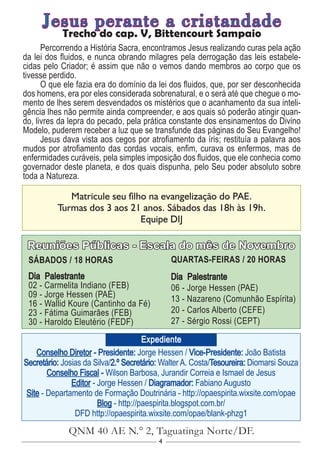 4
Conselho Diretor - Presidente: Jorge Hessen / Vice-Presidente: João Batista
Secretário: Josias da Silva/2.º Secretário: Walter A. Costa/Tesoureira: Diomarsi Souza
Conselho Fiscal - Wilson Barbosa, Jurandir Correia e Ismael de Jesus
Editor - Jorge Hessen / Diagramador: Fabiano Augusto
Site - Departamento de Formação Doutrinária - http://opaespirita.wixsite.com/opae
Blog - http://paespirita.blogspot.com.br/
DFD http://opaespirita.wixsite.com/opae/blank-phzg1
QNM 40 AE N.° 2, Taguatinga Norte/DF.
Expediente
Reuniões Públicas - Escala do mês de Novembro
SÁBADOS / 18 HORAS
Dia Palestrante
02 - Carmelita Indiano (FEB)
09 - Jorge Hessen (PAE)
16 - Wallid Koure (Cantinho da Fé)
23 - Fátima Guimarães (FEB)
30 - Haroldo Eleutério (FEDF)
QUARTAS-FEIRAS / 20 HORAS
Dia Palestrante
06 - Jorge Hessen (PAE)
13 - Nazareno (Comunhão Espírita)
20 - Carlos Alberto (CEFE)
27 - Sérgio Rossi (CEPT)
Matricule seu filho na evangelização do PAE.
Turmas dos 3 aos 21 anos. Sábados das 18h às 19h.
Equipe DIJ
Jesus perante a cristandade
Trecho do cap. V, Bittencourt Sampaio
Percorrendo a História Sacra, encontramos Jesus realizando curas pela ação
da lei dos fluidos, e nunca obrando milagres pela derrogação das leis estabele-
cidas pelo Criador; é assim que não o vemos dando membros ao corpo que os
tivesse perdido.
O que ele fazia era do domínio da lei dos fluidos, que, por ser desconhecida
dos homens, era por eles considerada sobrenatural, e o será até que chegue o mo-
mento de lhes serem desvendados os mistérios que o acanhamento da sua inteli-
gência lhes não permite ainda compreender, e aos quais só poderão atingir quan-
do, livres da lepra do pecado, pela prática constante dos ensinamentos do Divino
Modelo, puderem receber a luz que se transfunde das páginas do Seu Evangelho!
Jesus dava vista aos cegos por atrofiamento da íris; restituía a palavra aos
mudos por atrofiamento das cordas vocais, enfim, curava os enfermos, mas de
enfermidades curáveis, pela simples imposição dos fluidos, que ele conhecia como
governador deste planeta, e dos quais dispunha, pelo Seu poder absoluto sobre
toda a Natureza.
 
