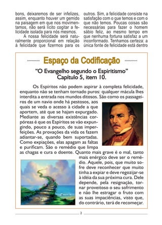 2
............
Espaço da Codificação ............
“O Evangelho segundo o Espiritismo”
Capítulo 5, item 10.
	 Os Espíritos não podem aspirar à completa felicidade,
enquanto não se tenham tornado puros: qualquer mácula lhes
interdita a entrada nos mundos ditosos. São como os passagei-
ros de um navio onde há pestosos, aos
quais se veda o acesso à cidade a que
aportem, até que se hajam expurgado.
Mediante as diversas existências cor-
póreas é que os Espíritos se vão expun-
gindo, pouco a pouco, de suas imper-
feições. As provações da vida os fazem
adiantar-se, quando bem suportadas.
Como expiações, elas apagam as faltas
e purificam. São o remédio que limpa
as chagas e cura o doente. Quanto mais grave é o mal, tanto
mais enérgico deve ser o remé-
dio. Aquele, pois, que muito so-
fre deve reconhecer que muito
tinha a expiar e deve regozijar-se
à idéia da sua próxima cura. Dele
depende, pela resignação, tor-
nar proveitoso o seu sofrimento
e não lhe estragar o fruto com
as suas impaciências, visto que,
do contrário, terá de recomeçar.
bons, deixaremos de ser infelizes,
assim, enquanto houver um gemido
na paisagem em que nos movimen-
tamos, não será lícito cogitar a fe-
licidade isolada para nós mesmos.
A nossa felicidade será natu-
ralmente proporcional em relação
à felicidade que fizermos para os
outros. Sim, a felicidade consiste na
satisfação com o que temos e com o
que não temos. Poucas coisas são
necessárias para fazer o homem
sábio feliz, ao mesmo tempo em
que nenhuma fortuna satisfaz a um
inconformado. Tenhamos certeza: a
única fonte de felicidade está dentro
 