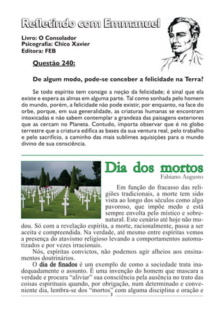 3
Livro: O Consolador
Psicografia: Chico Xavier
Editora: FEB
Questão 240:
De algum modo, pode-se conceber a felicidade na Terra?
Se todo espírito tem consigo a noção da felicidade; é sinal que ela
existe e espera as almas em alguma parte. Tal como sonhada pelo homem
do mundo, porém, a felicidade não pode existir, por enquanto, na face do
orbe, porque, em sua generalidade, as criaturas humanas se encontram
intoxicadas e não sabem contemplar a grandeza das paisagens exteriores
que as cercam no Planeta. Contudo, importa observar que é no globo
terrestre que a criatura edifica as bases da sua ventura real, pelo trabalho
e pelo sacrifício, a caminho das mais sublimes aquisições para o mundo
divino de sua consciência.
Refletindo com EmmanuelRefletindo com Emmanuel
Em função do fracasso das reli-
giões tradicionais, a morte tem sido
vista ao longo dos séculos como algo
pavoroso, que impõe medo e está
sempre envolta pelo místico e sobre-
natural. Este cenário até hoje não mu-
dou. Só com a revelação espírita, a morte, racionalmente, passa a ser
aceita e compreendida. Na verdade, até mesmo entre espíritas vemos
a presença do atavismo religioso levando a comportamentos automa-
tizados e por vezes irracionais.
Nós, espíritas convictos, não podemos agir alheios aos ensina-
mentos doutrinários.
O dia de finados é um exemplo de como a sociedade trata ina-
dequadamente o assunto. É uma invenção do homem que mascara a
verdade e procura “aliviar” sua consciência pela ausência no trato das
coisas espirituais quando, por obrigação, num determinado e conve-
niente dia, lembra-se dos “mortos” com alguma disciplina e oração e
Dia dos mortosFabiano Augusto
 