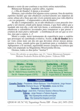 4
Conselho Diretor - Presidente: Wilson Barbosa / Vice-Presidente: Jorge Hessen
Secretária: Diomarsi Souza / 2.º Secretário: Josias da Silva
Tesoureiro: João Batista
Conselho Fiscal - José Amin, Francisco Soares e Marcos Marques
Editores - Jorge Hessen e Fabiano Augusto
Site - http://opaespirita.wixsite.com/opae
Blog - http://paespirita.blogspot.com.br/
QNM 40 AE N.° 02, Taguatinga Norte/DF - Fone: (61) 3491-2552
Expediente
Sábados - 18 horas
Dia 5 - Jorge Hessen (PAE)
Dia 12 - Gilberto Amori (PAE)
Dia 19 - Walid El Koury (Cantinho da Fé)
Dia 26 - Fabiano Augusto (CEFE)
Quartas-feiras - 20 horas
Dia 2 - João Batista (PAE)
Dia 9 - Cirne Ferreira (FEB)
Dia 16 - Maria Omilta (PAE)
Dia 23 - Arildo Marques (B. Menezes)
Dia 30 - Angela Maria (E. Barsanulfo)
Quadro de Reuniões Públicas e Expositores do Mês de Novembro
durante o resto do ano continua a sua triste rotina materialista.
Bittencourt Sampaio, espírito sábio, registra:
(...) Dia de finados! A Igreja o inventou!
Homens, cujo cérebro tem alguma coisa a pensar, fora da matéria;
espíritos lúcidos que não obedeceis exclusivamente aos impulsos da
carne; almas sãs e boas que não viveis somente para essa vida objetiva
– eu vos pergunto: - Compreendeis o dia de finados?
Se não o compreendeis, ou se não obedeceis a esse preceito irre-
gular e até imoral, criado pela Igreja romana, é que bem sabeis que a
saudade não tem dia, a dor não tem horas, o sentimento, o afeto não
obedecem a calendários inventados para conspurcar o que possui a
criatura de mais puro e delicado – a lembrança de um ser que se evo-
lou, mas que a espera. (...)1
Morre o corpo, mero instrumento de experiência para o espírito
que prossegue na caminhada evolutiva. Assim, o dia de finados deve
ser visto como mais um dia em que devemos elevar nossos pensa-
mentos a Jesus, orando pelos que já partiram para a verdadeira vida.
Apliquemos a fé racional, aquietando nossos corações na certeza que
tudo está amparado na Magnânima Misericórdia Divina.
Oremos, todos os dias pelos “mortos”!
1
Livro: Do calvário ao apocalipse, cap. 13 / Autor: Bittencourt Sampaio
Médium: Frederico Pereira da Silva Júnior / Editora: FEB
 