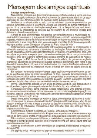 2
Mensagem dos amigos espirituais
Amados companheiros,
Nas distintas ocasiões que determinaram prudentes reflexões sobre a forma pela qual
devem ser recepcionados e/ou oferecidos tratamentos às pessoas que adentram os espa-
ços físicos do PAE, foram sugeridas as maneiras pelas quais devem ser acolhidas.
Lembramos da simplicidade no trato com os visitantes, quase sempre envoltos por
naturais curiosidades sobre o Espiritismo. Alguns são originários de outras instâncias reli-
giosas, há os que advêm das instituições congêneres. Há os frequentadores tradicionais,
os dirigentes ou prestadores de serviços que necessitam de um ambiente irrigado pela
deferência, desvelo e entusiasmo.
A meta da atual administração não precisa ser obrigatoriamente a multiplicação nu-
mérica de frequentadores, quiçá posteriores trabalhadores, contudo, cabe uma importante
sugestão, visando a base do princípio da qualificação do lidador das tarefas doutrinárias,
considerando a atual conjuntura, com foco nas novas propostas doutrinárias comprometi-
das e pactuadas com os abnegados dirigentes do Plano Maior da Vida.
Historicamente, a conflitante competição entre confrades no PAE foi predominante, e
tal batalha conspurcou seriamente a psicosfera da instituição. Foram registradas circuns-
tâncias catastróficas entre os antigos trabalhadores invigilantes. Presentemente, paira uma
atmosfera largamente adequada para o renascimento dos prioritários compromissos har-
moniosos, onde deve vigorar a conformidade coletiva em torno do Evangelho e de Kardec.
Nas plagas do PAE há um fanal de intensa luminosidade, de grande abrangência
evangélica, abarcando as complexas oscilações políticas e econômicas com vistas à paz
da coletividade no Brasil. Há, sem sombra de dúvidas, nos planos desafiadores abraçados
pelas equipes espirituais da instituição, muitos desafios em torno da segura difusão do
Espiritismo.
Em verdade, atualmente existem diversas casas espíritas comprometidas com os ide-
ais de pacificação social de maior abrangência no País. Contudo, lamentavelmente, há
muitos núcleos espíritas sob os nevoeiros das competições entre confrades que miram a
conquista do poder com a consequente projeção pessoal. Diversas instituições espíritas
coexistem debaixo das chibatas das desordens morais internas e externas.
O PAE, seguramente, precisa ser um grupo de artesãos do bem, que deseja o bem e
encalça o bem, a principiar nas profundezas da intimidade de cada trabalhador.
A instituição percorreu, como precípua ideação kardequiana, uma extensa avenida.
No transcurso ocorreram altos e baixos, avanços e recuos com indesejável estagnação ins-
titucional, todavia, ultimamente nos mobilizamos através de consolidadas propostas cristãs
com vistas à harmonização social.
Dessa forma, sob a inspiração de Kardec e Jesus, promulgamos os pujantes e inadiá-
veis convites para os sinceros trabalhadores do Posto de Assistência Espírita, a fim de que
possam arregaçar as suas mangas e encarar os desafios da renunciação, da tolerância,
da modéstia e do entusiasmo, professando o bem sem olhar para trás, para que não de-
longuem na caminhada.
A empreitada é simples e desafiadora, todavia, perfeitamente realizável.
Enfatizamos as observações iniciais.Abriguem-se, respeitem-se, abracem-se e recep-
cionem-se com espírito cristão. Prodigalizem as simpatias leais e irradiem contentamento.
Não consintam jamais que o mal humor, a maledicência, a separatividade corrompam
e infectem o campo psíquico daqueles que procuram no PAE um porto seguro para sua
estabilização emocional.
Amem-se e comemorem o amor entre todos os dirigentes, trabalhadores e frequenta-
dores do PAE.
Um espírito amigo - Psicografado no grupo de desobsessão do sábado - 21/9/2019.
 