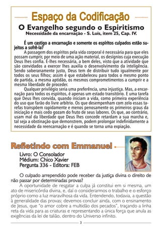3
............
Espaço da Codificação ............
O Evangelho segundo o Espiritismo
Necessidade da encarnação - S. Luís, item 25, Cap. IV.
É um castigo a encarnação e somente os espíritos culpados estão su-
jeitos a sofrê-la?
A passagem dos espíritos pela vida corporal é necessária para que eles
possam cumprir, por meio de uma ação material, os desígnios cuja execução
Deus lhes confia. É-lhes necessária, a bem deles, visto que a atividade que
são convidados a exercer lhes auxilia o desenvolvimento da inteligência.
Sendo soberanamente justo, Deus tem de distribuir tudo igualmente por
todos os seus filhos; assim é que estabeleceu para todos o mesmo ponto
de partida, a mesma aptidão, os mesmos comprometimentos a cumprir e a
mesma liberdade de proceder.
Qualquer privilégio seria uma preferência, uma injustiça. Mas, a encar-
nação para todos os espíritos, é apenas um estado transitório. E uma tarefa
que Deus lhes convida, quando iniciam a vida, como primeira experiência
do uso que farão do livre arbítrio. Os que desempenham com zelo essas ta-
refas transpõem rapidamente e menos penosamente os primeiros graus da
iniciação e mais cedo gozam do fruto de seus labores. Os que, ao contrário,
usam mal da liberdade que Deus lhes concede retardam a sua marcha e,
tal seja a obstinação que demonstrem, podem prolongar indefinidamente a
necessidade da reencarnação e é quando se torna uma expiação.
Livro: O Consolador
Médium: Chico Xavier
Pergunta 336 - Editora: FEB
O culpado arrependido pode receber da justiça divina o direito de
não passar por determinadas provas?
A oportunidade de resgatar a culpa já constitui em si mesma, um
ato de misericórdia divina, e, daí o considerarmos o trabalho e o esforço
próprio como a luz maravilhosa da vida. Entendendo, todavia, a questão
à generalidade das provas; devemos concluir ainda, com o ensinamento
de Jesus, que “o amor cobre a multidão dos pecados”, traçando a linha
reta da vida para as criaturas e representando a única força que anula as
exigências da lei de talião, dentro do Universo infinito.
Refletindo com Emmanuel
 