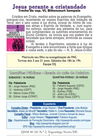 4
Conselho Diretor - Presidente: Jorge Hessen / Vice-Presidente: João Batista
Secretário: Josias da Silva/2.º Secretário: Walter A. Costa/Tesoureira: Diomarsi Souza
Conselho Fiscal - Wilson Barbosa, Jurandir Correia e Ismael de Jesus
Editor - Jorge Hessen / Diagramador: Fabiano Augusto
Site - Departamento de Formação Doutrinária - http://opaespirita.wixsite.com/opae
Blog - http://paespirita.blogspot.com.br/
DFD http://opaespirita.wixsite.com/opae/blank-phzg1
QNM 40 AE N.° 2, Taguatinga Norte/DF.
Expediente
Reuniões Públicas - Escala do mês de Outubro
SÁBADOS / 18 HORAS
Dia Palestrante
05 - Jorge Hessen (PAE)
12 - Verônica (CEPT)
19 - Márcio Costa (FEB)
26 - Edmar Jorge (CFRAT)
QUARTAS-FEIRAS / 20 HORAS
Dia Palestrante
02 - Fabiano Augusto (CEFE)
09 - Jorge Hessen (PAE)
16 - Sydney (FEB)
23 - José Luiz (CEAL)
30 - Sérgio Rossi (CEPT)
Matricule seu filho na evangelização do PAE.
Turmas dos 3 aos 21 anos. Sábados das 18h às 19h.
Equipe DIJ
Jesus perante a cristandade
Trecho do cap. VI, Bittencourt Sampaio
Cristãos em Cristo, meditai sobre as palavras do Evangelho,
soerguei-vos, levantando os vossos Espíritos dos lodaçais da
Terra: abri o seio vosso à luz divina, evocai do íntimo de vos-
sas almas o Espírito de Verdade, e, num supre-
mo esforço, ascendei aos páramos da luz, para
que compreendais os sublimes ensinamentos do
Divino Cordeiro, os únicos que vos podem dar a
felicidade que tanto almejais, dirimindo as vossas
culpas.
Aí tendes o Espiritismo; estudai-o à luz do
Evangelho e nele encontrareis a fonte que mitigue
a vossa sede, o pão do céu — N. S. Jesus-Cristo!
 