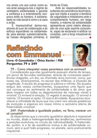 2
Livro: O Consolador / Chico Xavier / FEB
Perguntas 79 e 349
79 – Como interpretar nosso parentesco com os animais?
Considerando que eles igualmente possuem diante do tempo,
um porvir de fecundas realizações, através de numerosas experi-
ências chegarão, um dia, ao chamado reino hominal, como, por
nossa vez, alcançaremos, no escoar dos milênios, a situação de
angelitude. A escala do progresso é sublime e infinita. No quadro
exíguo dos vossos conhecimentos, busquemos uma figura que
nos convoque ao sentimento de solidariedade e de amor que
deve imperar em todos os departamentos da natureza visível e
invisível. O mineral é atração. O vegetal é sensação. O animal é
instinto. O homem é razão. O anjo é divindade. Busquemos reco-
nhecer a infinidade de laços que nos unem nos valores gradativos
da evolução e ergamos em nosso íntimo o santuário eterno da
fraternidade universal.
349 –Fraternidade e igualdade podem, na Terra, merecer um
só conceito?
Já observamos que o conceito igualitário absoluto é impossível
no mundo, dada a heterogeneidade das tendências, sentimentos
e posições evolutivas no círculo da individualidade. A fraternida-
de, porém, é a lei da assistência mútua e da solidariedade co-
mum, sem a qual todo progresso, no planeta, seria praticamente
impossível.
Refletindo
com Emmanuel
vos ameis uns aos outros como eu
vos amei assegura-nos o regime da
verdadeira solidariedade e garante
a confiança e o entendimento recí-
proco entre os homens. A solidarie-
dade na vida social é como o ar para
o avião.
É imprescindível darmo-nos,
através do suor da colaboração e do
esforço espontâneo na solidarieda-
de, para atender, substancialmente,
as nossas obrigações primárias, à
frente do Cristo.
Ante as responsabilidades re-
sultantes da consciência doutrinária,
que nos impõe a superar a temática
da vulgaridade e imediatismo ante o
comportamento humano, em larga
maioria, a máxima da solidariedade
apresenta-se como roteiro abenço-
ado de uma ação espírita conscien-
te, capaz de esclarecer e edificar os
corações, com a força irresistível do
exemplo.
 