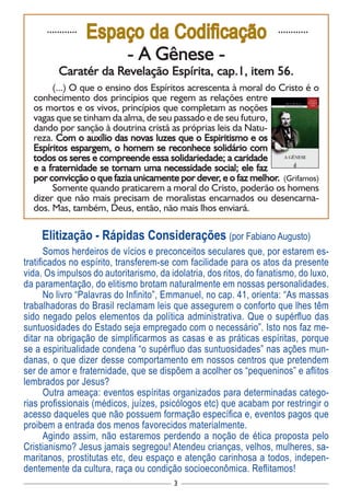 3
............
Espaço da Codificação ............
- A Gênese -
Caratér da Revelação Espírita, cap.1, item 56.
(...) O que o ensino dos Espíritos acrescenta à moral do Cristo é o
conhecimento dos princípios que regem as relações entre
os mortos e os vivos, princípios que completam as noções
vagas que se tinham da alma, de seu passado e de seu futuro,
dando por sanção à doutrina cristã as próprias leis da Natu-
reza. Com o auxílio das novas luzes que o Espiritismo e os
Espíritos espargem, o homem se reconhece solidário com
todos os seres e compreende essa solidariedade; a caridade
e a fraternidade se tornam uma necessidade social; ele faz
por convicção o que fazia unicamente por dever, e o faz melhor. (Grifamos)
Somente quando praticarem a moral do Cristo, poderão os homens
dizer que não mais precisam de moralistas encarnados ou desencarna-
dos. Mas, também, Deus, então, não mais lhos enviará.
Elitização - Rápidas Considerações (por Fabiano Augusto)
Somos herdeiros de vícios e preconceitos seculares que, por estarem es-
tratificados no espírito, transferem-se com facilidade para os atos da presente
vida. Os impulsos do autoritarismo, da idolatria, dos ritos, do fanatismo, do luxo,
da paramentação, do elitismo brotam naturalmente em nossas personalidades.
No livro “Palavras do Infinito”, Emmanuel, no cap. 41, orienta: “As massas
trabalhadoras do Brasil reclamam leis que assegurem o conforto que lhes têm
sido negado pelos elementos da política administrativa. Que o supérfluo das
suntuosidades do Estado seja empregado com o necessário”. Isto nos faz me-
ditar na obrigação de simplificarmos as casas e as práticas espíritas, porque
se a espiritualidade condena “o supérfluo das suntuosidades” nas ações mun-
danas, o que dizer desse comportamento em nossos centros que pretendem
ser de amor e fraternidade, que se dispõem a acolher os “pequeninos” e aflitos
lembrados por Jesus?
Outra ameaça: eventos espíritas organizados para determinadas catego-
rias profissionais (médicos, juízes, psicólogos etc) que acabam por restringir o
acesso daqueles que não possuem formação específica e, eventos pagos que
proibem a entrada dos menos favorecidos materialmente.
Agindo assim, não estaremos perdendo a noção de ética proposta pelo
Cristianismo? Jesus jamais segregou! Atendeu crianças, velhos, mulheres, sa-
maritanos, prostitutas etc, deu espaço e atenção carinhosa a todos, indepen-
dentemente da cultura, raça ou condição socioeconômica. Reflitamos!
 