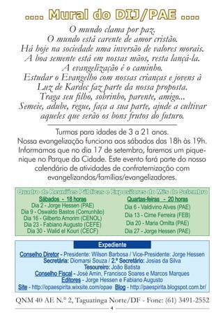 4
Conselho Diretor - Presidente: Wilson Barbosa / Vice-Presidente: Jorge Hessen
Secretária: Diomarsi Souza / 2.º Secretário: Josias da Silva
Tesoureiro: João Batista
Conselho Fiscal - José Amin, Francisco Soares e Marcos Marques
Editores - Jorge Hessen e Fabiano Augusto
Site - http://opaespirita.wixsite.com/opae Blog - http://paespirita.blogspot.com.br/
QNM 40 AE N.° 2, Taguatinga Norte/DF - Fone: (61) 3491-2552
Expediente
Sábados - 18 horas
Dia 2 - Jorge Hessen (PAE)
Dia 9 - Oswaldo Bastos (Comunhão)
Dia 16 - Gilberto Amorim (CENOL)
Dia 23 - Fabiano Augusto (CEFE)
Dia 30 - Walid el Kouri (CECF)
Quartas-feiras - 20 horas
Dia 6 - Valdivino Alves (PAE)
Dia 13 - Cirne Ferreira (FEB)
Dia 20 - Maria Omilta (PAE)
Dia 27 - Jorge Hessen (PAE)
Quadro de Reuniões Públicas e Expositores do Mês de Setembro
.... Mural do DIJ/PAE ....
O mundo clama por paz.
O mundo está carente de amor cristão.
Há hoje na sociedade uma inversão de valores morais.
A boa semente está em nossas mãos, resta lançá-la.
A evangelização é o caminho.
Estudar o Evangelho com nossas crianças e jovens à
Luz de Kardec faz parte da nossa proposta.
Traga seu filho, sobrinho, parente, amigo...
Semeie, adube, regue, faça a sua parte, ajude a cultivar
aqueles que serão os bons frutos do futuro.
Turmas para idades de 3 a 21 anos.
Nossa evangelização funciona aos sábados das 18h às 19h.
Informamos que no dia 17 de setembro, faremos um pique-
nique no Parque da Cidade. Este evento fará parte do nosso
calendário de atividades de confraternização com
evangelizandos/famílias/evangelizadores.
 