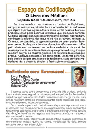 3
............
Espaço da Codificação ............
O Livro dos Médiuns
Capítulo XXIII “Da obsessão”, item 237
Entre os escolhos que apresenta a prática do Espiritismo,
cumpre se coloque na primeira linha a obsessão, isto é, o domínio
que alguns Espíritos logram adquirir sobre certas pessoas. Nunca é
praticada senão pelos Espíritos inferiores, que procuram dominar.
Os bons Espíritos nenhum constrangimento infligem. Aconselham,
combatem a influência dos maus e, se não os ouvem, retiram-se.
Os maus, ao contrário, se agarram àqueles de quem podem fazer
suas presas. Se chegam a dominar algum, identificam-se com o Es-
pírito deste e o conduzem como se fora verdadeira criança. A ob-
sessão apresenta caracteres diversos, que é preciso distinguir e que
resultam do grau do constrangimento e da natureza dos efeitos que
produz. A palavra obsessão é, de certo modo, um termo genérico,
pelo qual se designa esta espécie de fenômeno, cujas principais va-
riedades são: a obsessão simples, a fascinação e a subjugação.
Livro: Paciência
Médium: Chico Xavier
Capítulo “Caridade do pensamento”
Editora: CEU
Sabemos todos que o pensamento é onda de vida criadora, emitindo
forças e atraindo-as, segundo a natureza que lhe é própria. Fácil entender, à
vista disso, que nos movemos todos num oceano de energia mental. Cada
um de nós é um centro de princípios atuantes ou de irradiações que libera-
mos, consciente ou inconscientemente.
Sem dúvida, a palavra é o veículo natural que nos exprime as ideias e
as intenções que nos caracterizem, mas o pensamento, em si, conquanto a
força mental seja neutra qual ocorre à eletricidade, é o instrumento genuíno
das vibrações benéficas ou negativas que lançamos de nós, sem a aprecia-
ção imediata dos outros.
Meditemos nisso, afastemos do campo íntimo qualquer expressão de
ressentimento, mágoa, queixa ou ciúme, modalidades do ódio, sempre
suscetível de carrear a destruição.
Refletindo com Emmanuel
 